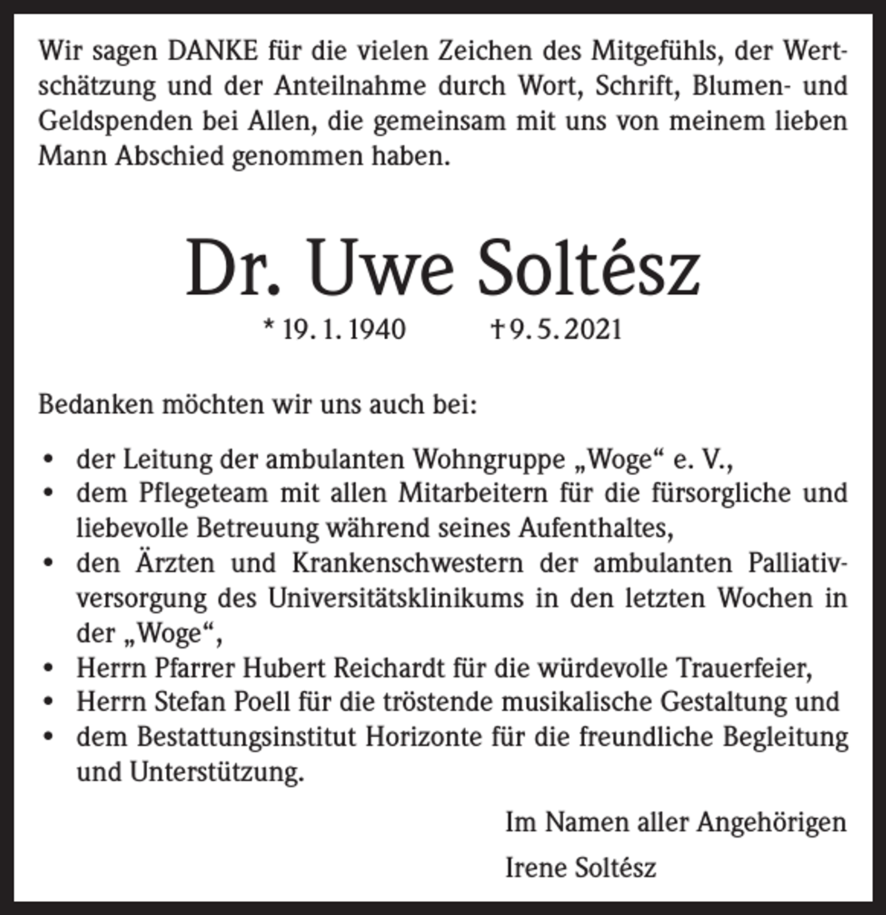 <p>Wir sagen DANKE für die vielen Zeichen des Mitgefühls, der Wert­<br />schätzung und der Anteilnahme durch Wort, Schrift, Blumen- und<br />Geldspenden bei Allen, die gemeinsam mit uns von meinem lieben<br />Mann Abschied genommen haben.</p><p>Dr. Uwe Soltész<br />* 19. 1. 1940</p><p>† 9. 5. 2021</p><p>Bedanken möchten wir uns auch bei:<br />• der Leitung der ambulanten Wohngruppe „Woge“ e. V.,<br />• dem Pflegeteam mit allen Mitarbeitern für die fürsorgliche und<br />liebevolle Betreuung während seines Aufenthaltes,<br />• den Ärzten und Krankenschwestern der ambulanten Palliativ­<br />versorgung des Universitätsklinikums in den letzten Wochen in<br />der „Woge“,<br />• Herrn Pfarrer Hubert Reichardt für die würdevolle Trauerfeier,<br />• Herrn Stefan Poell für die tröstende musikalische Gestaltung und<br />• dem Bestattungsinstitut Horizonte für die freundliche Begleitung<br />und Unterstützung.<br />Im Namen aller Angehörigen<br />Irene Soltész</p>