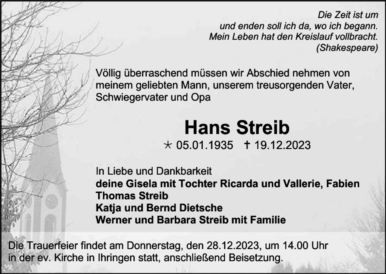 <p>Die Zeit ist um<br />und enden soll ich da, wo ich begann.<br />Mein Leben hat den Kreislauf vollbracht.<br />(Shakespeare)</p><p>Völlig überraschend müssen wir Abschied nehmen von<br />meinem geliebten Mann, unserem treusorgenden Vater,<br />Schwiegervater und Opa</p><p>Hans Streib<br /> 05.01.1935  19.12.2023<br />In Liebe und Dankbarkeit<br />deine Gisela mit Tochter Ricarda und Vallerie, Fabien<br />Thomas Streib<br />Katja und Bernd Dietsche<br />Werner und Barbara Streib mit Familie<br />Die Trauerfeier findet am Donnerstag, den 28.12.2023, um 14.00 Uhr<br />in der ev. Kirche in Ihringen statt, anschließend Beisetzung.</p>