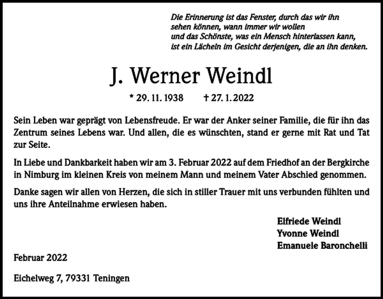 <p>Die Erinnerung ist das Fenster, durch das wir ihn<br />sehen können, wann immer wir wollen<br />und das Schönste, was ein Mensch hinterlassen kann,<br />ist ein Lächeln im Gesicht derjenigen, die an ihn denken.</p><p>J. Werner Weindl<br />* 29. 11. 1938 † 27. 1. 2022<br />Sein Leben war geprägt von Lebensfreude. Er war der Anker seiner Familie, die für ihn das<br />Zentrum seines Lebens war. Und allen, die es wünschten, stand er gerne mit Rat und Tat<br />zur Seite.<br />In Liebe und Dankbarkeit haben wir am 3. Februar 2022 auf dem Friedhof an der Bergkirche<br />in Nimburg im kleinen Kreis von meinem Mann und meinem Vater Abschied genommen.<br />Danke sagen wir allen von Herzen, die sich in stiller Trauer mit uns verbunden fühlten und<br />uns ihre Anteilnahme erwiesen haben.<br />Elfriede Weindl<br />Yvonne Weindl<br />Emanuele Baronchelli<br />Februar 2022<br />Eichelweg 7, 79331 Teningen</p>