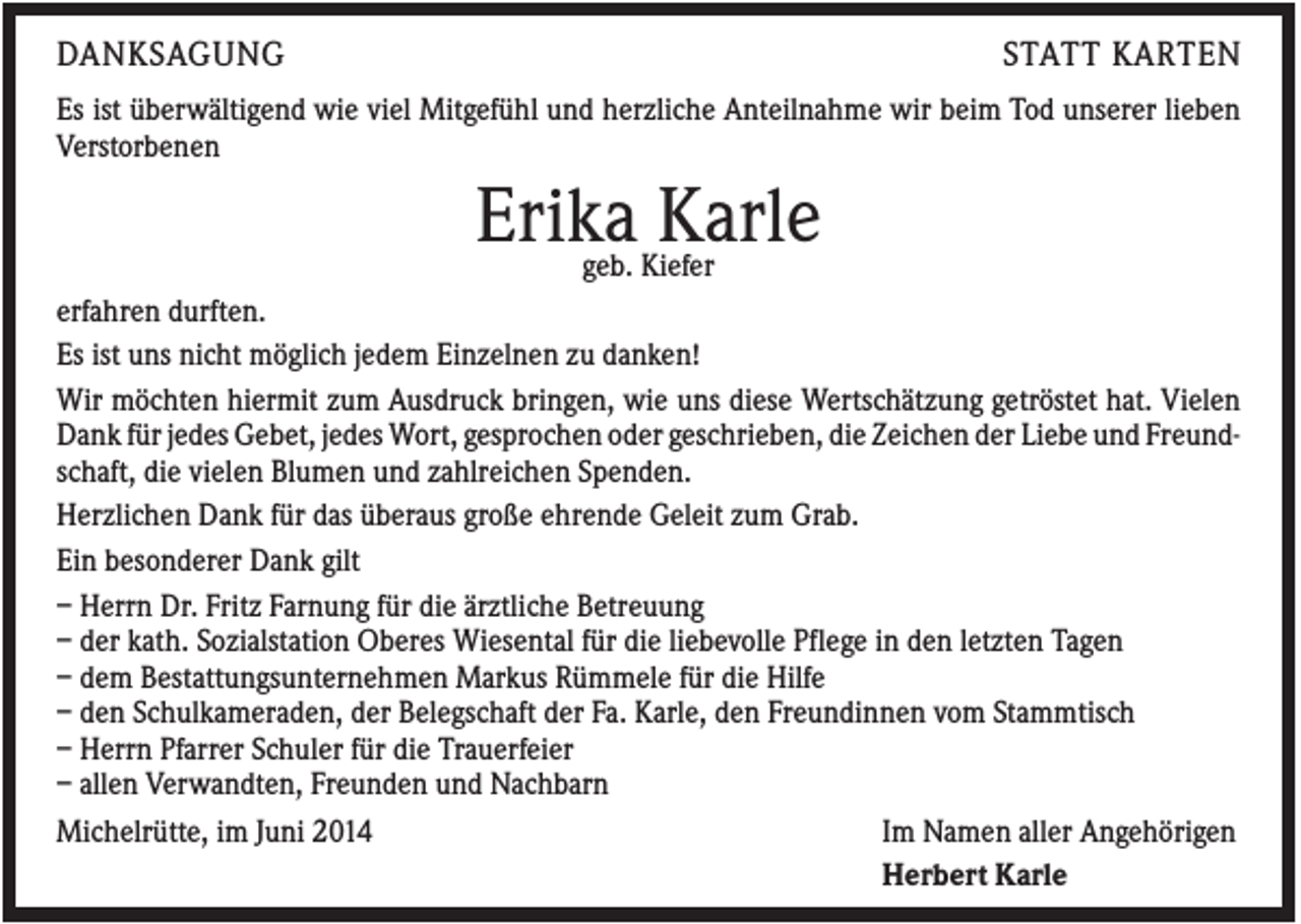 <p>DANKSAGUNG</p><p>STATT KARTEN</p><p>Es ist überwältigend wie viel Mitgefühl und herzliche Anteilnahme wir beim Tod unserer lieben<br />Verstorbenen</p><p>Erika Karle</p><p>geb. Kiefer<br />erfahren durften.<br />Es ist uns nicht möglich jedem Einzelnen zu danken!<br />Wir möchten hiermit zum Ausdruck bringen, wie uns diese Wertschätzung getröstet hat. Vielen<br />Dank für jedes Gebet, jedes Wort, gesprochen oder geschrieben, die Zeichen der Liebe und Freundschaft, die vielen Blumen und zahlreichen Spenden.<br />Herzlichen Dank für das überaus große ehrende Geleit zum Grab.<br />Ein besonderer Dank gilt<br />– Herrn Dr. Fritz Farnung für die ärztliche Betreuung<br />– der kath. Sozialstation Oberes Wiesental für die liebevolle Pflege in den letzten Tagen<br />– dem Bestattungsunternehmen Markus Rümmele für die Hilfe<br />– den Schulkameraden, der Belegschaft der Fa. Karle, den Freundinnen vom Stammtisch<br />– Herrn Pfarrer Schuler für die Trauerfeier<br />– allen Verwandten, Freunden und Nachbarn<br />Michelrütte, im Juni 2014<br />Im Namen aller Angehörigen<br />Herbert Karle</p>
