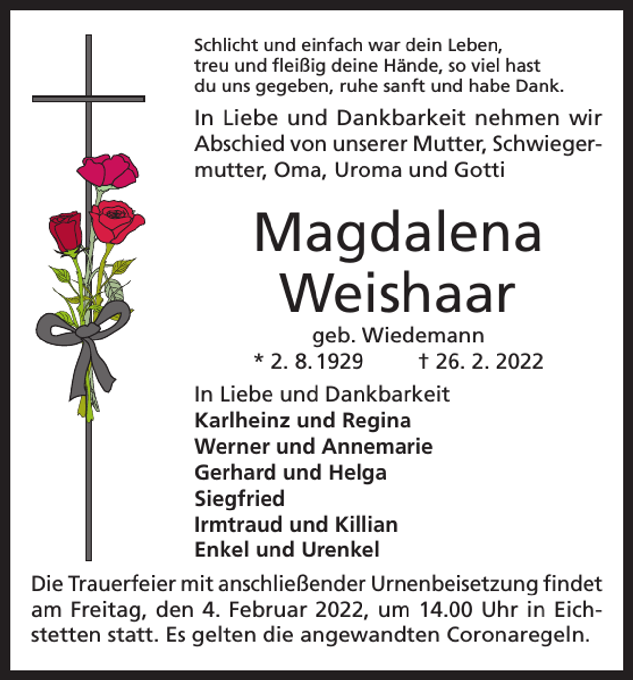 <p>Schlicht und einfach war dein Leben,<br />treu und fleißig deine Hände, so viel hast<br />du uns gegeben, ruhe sanft und habe Dank.</p><p>In Liebe und Dankbarkeit nehmen wir<br />Abschied von unserer Mutter, Schwiegermutter, Oma, Uroma und Gotti</p><p>Magdalena<br />Weishaar<br />geb. Wiedemann<br />* 2. 8. 1929<br />† 26. 2. 2022</p><p>In Liebe und Dankbarkeit<br />Karlheinz und Regina<br />Werner und Annemarie<br />Gerhard und Helga<br />Siegfried<br />Irmtraud und Killian<br />Enkel und Urenkel<br />Die Trauerfeier mit anschließender Urnenbeisetzung findet<br />am Freitag, den 4. Februar 2022, um 14.00 Uhr in Eichstetten statt. Es gelten die angewandten Coronaregeln.</p>