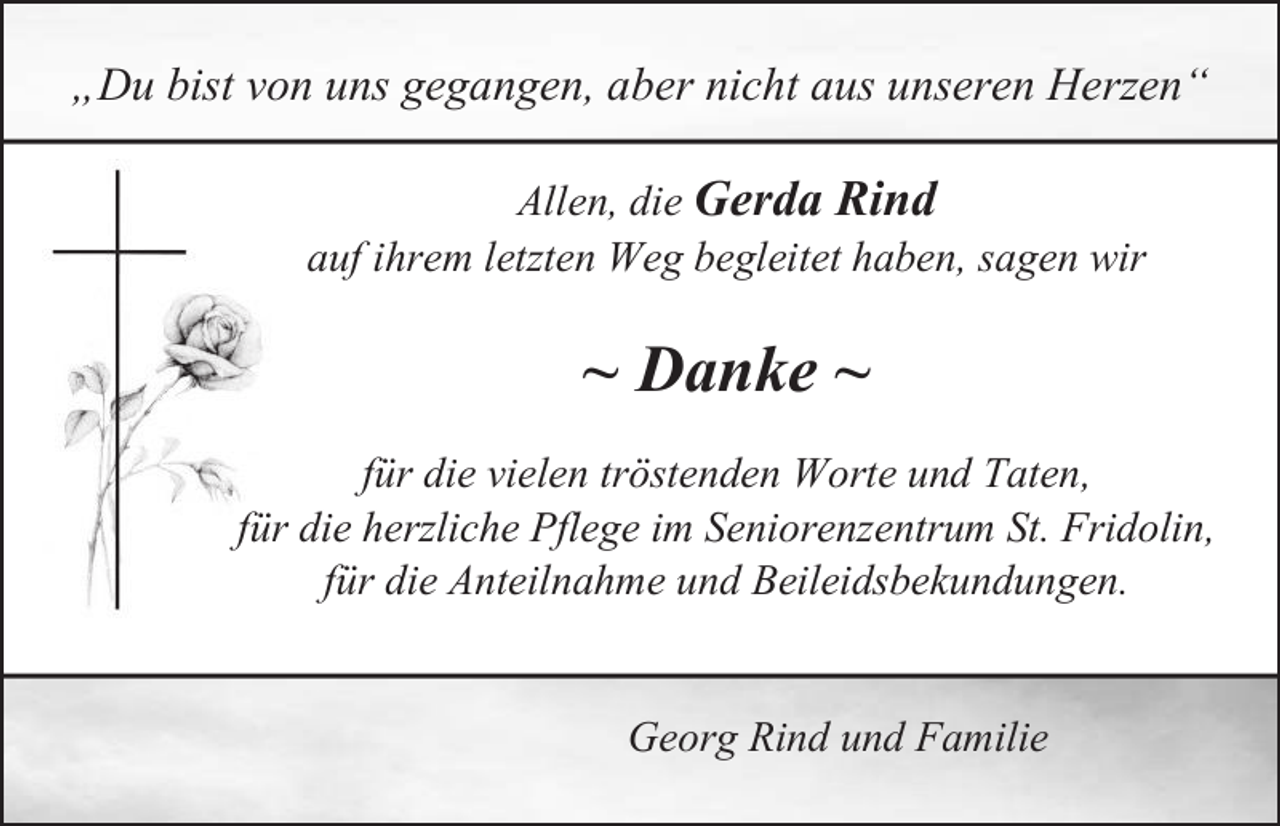 <p>„Du bist von uns gegangen, aber nicht aus unseren Herzen“<br />Allen, die Gerda Rind<br />auf ihrem letzten Weg begleitet haben, sagen wir</p><p>~ Danke ~<br />für die vielen tröstenden Worte und Taten,<br />für die herzliche Pflege im Seniorenzentrum St. Fridolin,<br />für die Anteilnahme und Beileidsbekundungen.<br />Georg Rind und Familie</p>