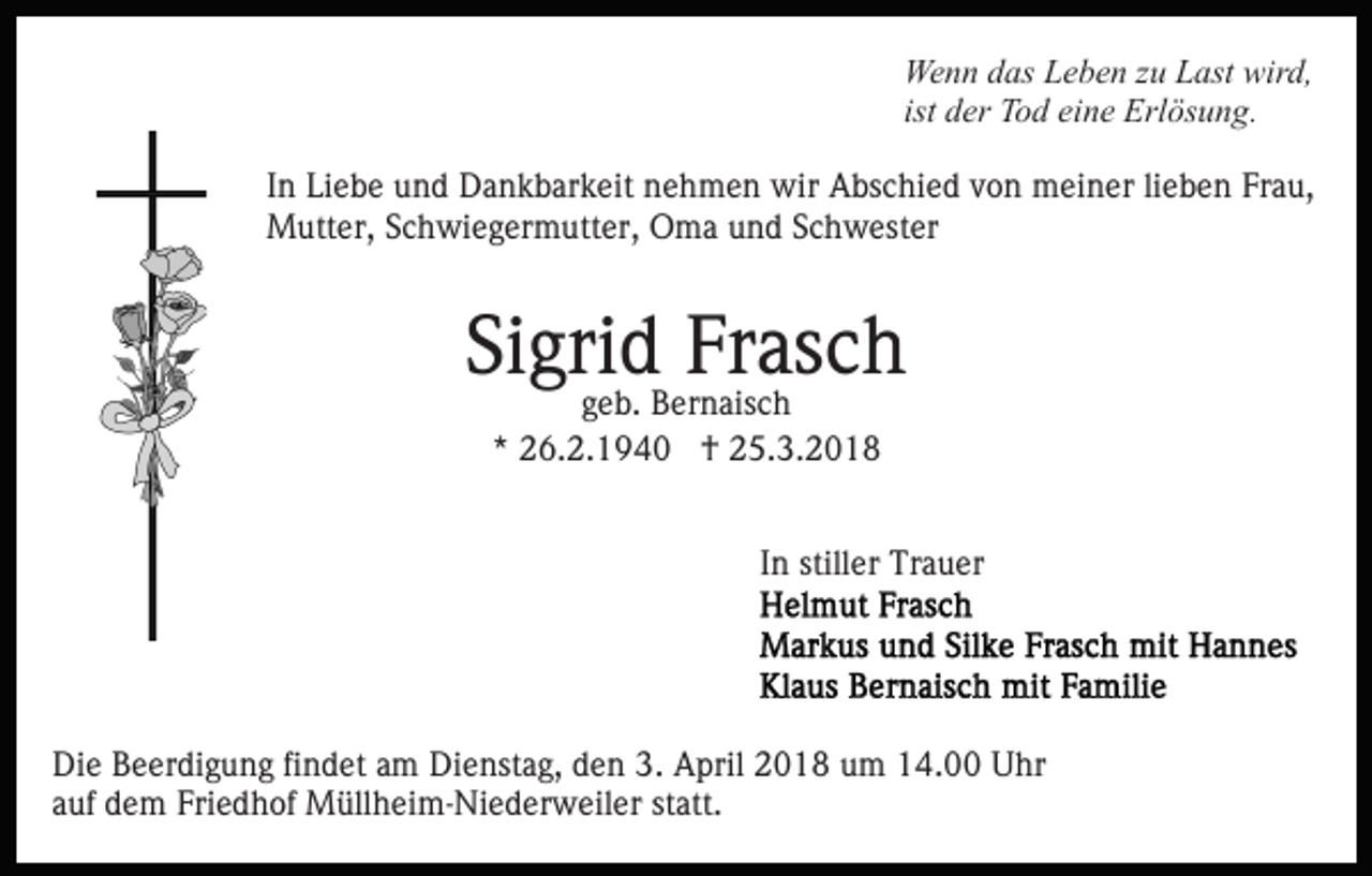 <p>We<br />n n d das<br />as LLeben<br />e b e n z zu<br />u LLast<br />ast wwird,<br />ir d,<br />Wenn<br />ist der<br />d er Tod<br />T o d eine<br />ei n e Erlösung.<br />Erl ös u n g.<br />I n Liebe<br />In<br />Li e b e und<br />u n d Dankbarkeit<br />D a n k b ar k eit nehmen<br />n e h m e n wir<br />wir Abschied<br />A bs c hi e d von<br />v o n meiner<br />m ei n er li<br />lieben<br />e b e n Frau,<br />Fr a u,<br />Mutter,<br />M utt er, S Schwiegermutter,<br />c h wi e g er m utt e r, Oma<br />O m a und<br />u n d Schwester<br />S c h w est er</p><p>Si<br />Sigrid<br />gri d Frasch<br />Fr as c h<br />geb.<br />g e b. Bernaisch<br />B er n ais c h<br />** 26.2.1940<br />2 6. 2. 1 9 4 0 †<br />† 25.3.2018<br />2 5. 3. 2 0 1 8</p><p>In<br />I n stiller<br />still er Trauer<br />Tr a u er</p><p>Di e BBeerdigung<br />Die<br />e er di g u n g fifindet<br />n d et aam<br />m Dienstag,<br />Di e nst a g, den<br />d e n 3.<br />3. April<br />A pril 2018<br />20 1 8 uum<br />m 114.00<br />4. Uhr<br />U hr<br />aauf<br />uf dem<br />d e m Friedhof<br />Fri e d h of Müllheim-Niederweiler<br />M üll h e i m- Ni e d er w eil er statt.<br />st att.</p>