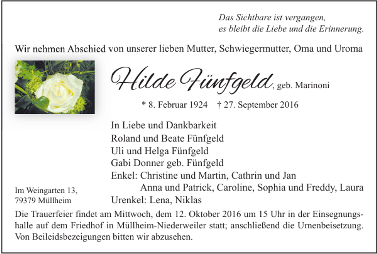 <p>Das Sichtbare ist vergangen,<br />es bleibt die Liebe und die Erinnerung.</p><p>Wir nehmen Abschied von unserer lieben Mutter, Schwiegermutter, Oma und Uroma</p><p>Hilde Fünfgeld</p><p>, geb. Marinoni</p><p>* 8. Februar 1924 † 27. September 2016</p><p>Im Weingarten 13,<br />79379 Müllheim</p><p>In Liebe und Dankbarkeit<br />Roland und Beate Fünfgeld<br />Uli und Helga Fünfgeld<br />Gabi Donner geb. Fünfgeld<br />Enkel: Christine und Martin, Cathrin und Jan<br />Anna und Patrick, Caroline, Sophia und Freddy, Laura<br />Urenkel: Lena, Niklas</p><p>Die Trauerfeier findet am Mittwoch, dem 12. Oktober 2016 um 15 Uhr in der Einsegnungshalle auf dem Friedhof in Müllheim-Niederweiler statt; anschließend die Urnenbeisetzung.<br />Von Beileidsbezeigungen bitten wir abzusehen.</p>