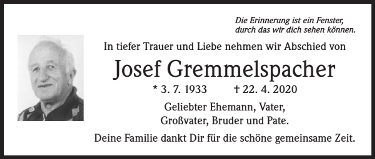 <p>Die Erinnerung ist ein Fenster,<br />durch das wir dich sehen können.</p><p>In tiefer Trauer und Liebe nehmen wir Abschied von</p><p>Josef Gremmelspacher</p><p>* 3. 7. 1933<br />† 22. 4. 2020<br />Geliebter Ehemann, Vater,<br />Großvater, Bruder und Pate.<br />Deine Familie dankt Dir für die schöne gemeinsame Zeit.</p>