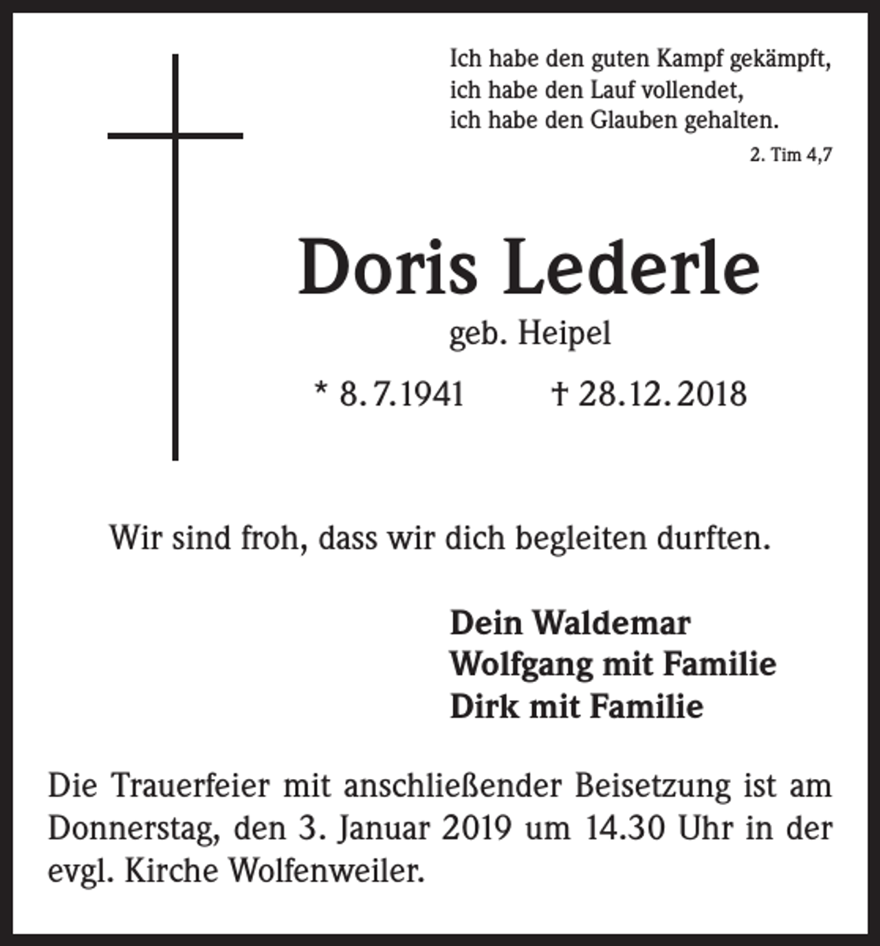 <p>Ich habe den guten Kampf gekämpft,<br />ich habe den Lauf vollendet,<br />ich habe den Glauben gehalten.</p><p>2. Tim 4,7</p><p>Doris Lederle<br />geb. Heipel</p><p>* 8. 7.1941</p><p>† 28.12. 2018</p><p>Wir sind froh, dass wir dich begleiten durften.<br />Dein Waldemar<br />Wolfgang mit Familie<br />Dirk mit Familie<br />Die Trauerfeier mit anschließender Beisetzung ist am<br />Donnerstag, den 3. Januar 2019 um 14.30 Uhr in der<br />evgl. Kirche Wolfenweiler.</p>
