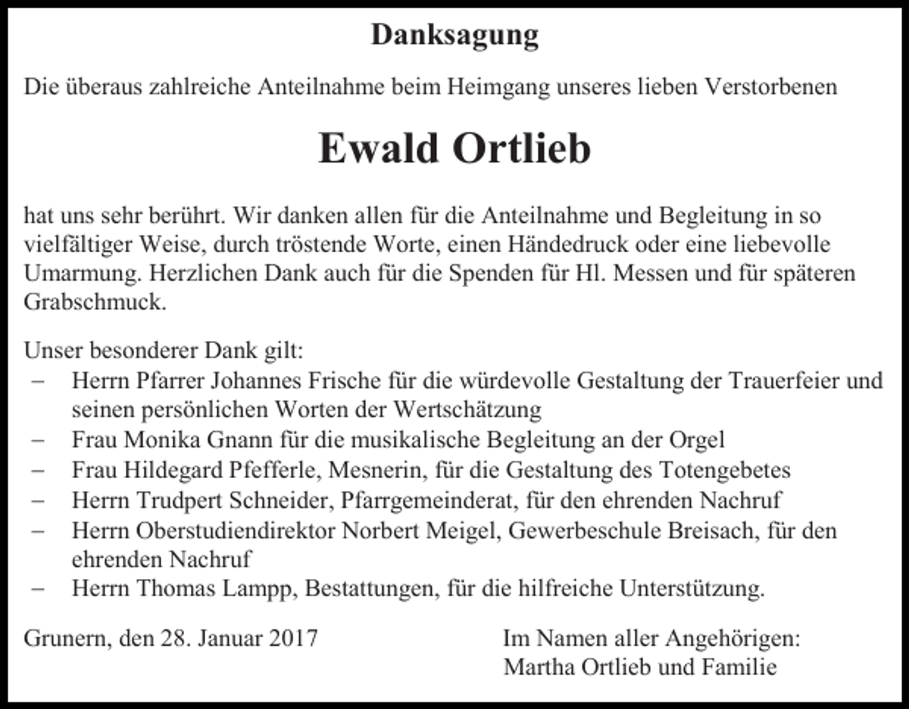 <p>Danksagung<br />Die überaus zahlreiche Anteilnahme beim Heimgang unseres lieben Verstorbenen</p><p>Ewald Ortlieb<br />hat uns sehr berührt. Wir danken allen für die Anteilnahme und Begleitung in so<br />vielfältiger Weise, durch tröstende Worte, einen Händedruck oder eine liebevolle<br />Umarmung. Herzlichen Dank auch für die Spenden für Hl. Messen und für späteren<br />Grabschmuck.<br />Unser besonderer Dank gilt:<br /> Herrn Pfarrer Johannes Frische für die würdevolle Gestaltung der Trauerfeier und<br />seinen persönlichen Worten der Wertschätzung<br /> Frau Monika Gnann für die musikalische Begleitung an der Orgel<br /> Frau Hildegard Pfefferle, Mesnerin, für die Gestaltung des Totengebetes<br /> Herrn Trudpert Schneider, Pfarrgemeinderat, für den ehrenden Nachruf<br /> Herrn Oberstudiendirektor Norbert Meigel, Gewerbeschule Breisach, für den<br />ehrenden Nachruf<br /> Herrn Thomas Lampp, Bestattungen, für die hilfreiche Unterstützung.<br />Grunern, den 28. Januar 2017</p><p>Im Namen aller Angehörigen:<br />Martha Ortlieb und Familie</p>