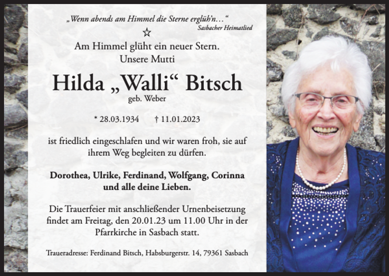 <p>„Wenn abends am Himmel die Sterne erglüh’n…“</p><p>Sasbacher Heimatlied</p><p>Am Himmel glüht ein neuer Stern.<br />Unsere Mutti</p><p>Hilda „Walli“ Bitsch<br />geb. Weber</p><p>* 28.03.1934</p><p>† 11.01.2023</p><p>ist friedlich eingeschlafen und wir waren froh, sie auf<br />ihrem Weg begleiten zu dürfen.<br />Dorothea, Ulrike, Ferdinand, Wolfgang, Corinna<br />und alle deine Lieben.<br />Die Trauerfeier mit anschließender Urnenbeisetzung<br />findet am Freitag, den 20.01.23 um 11.00 Uhr in der<br />Pfarrkirche in Sasbach statt.<br />Traueradresse: Ferdinand Bitsch, Habsburgerstr. 14, 79361 Sasbach</p>