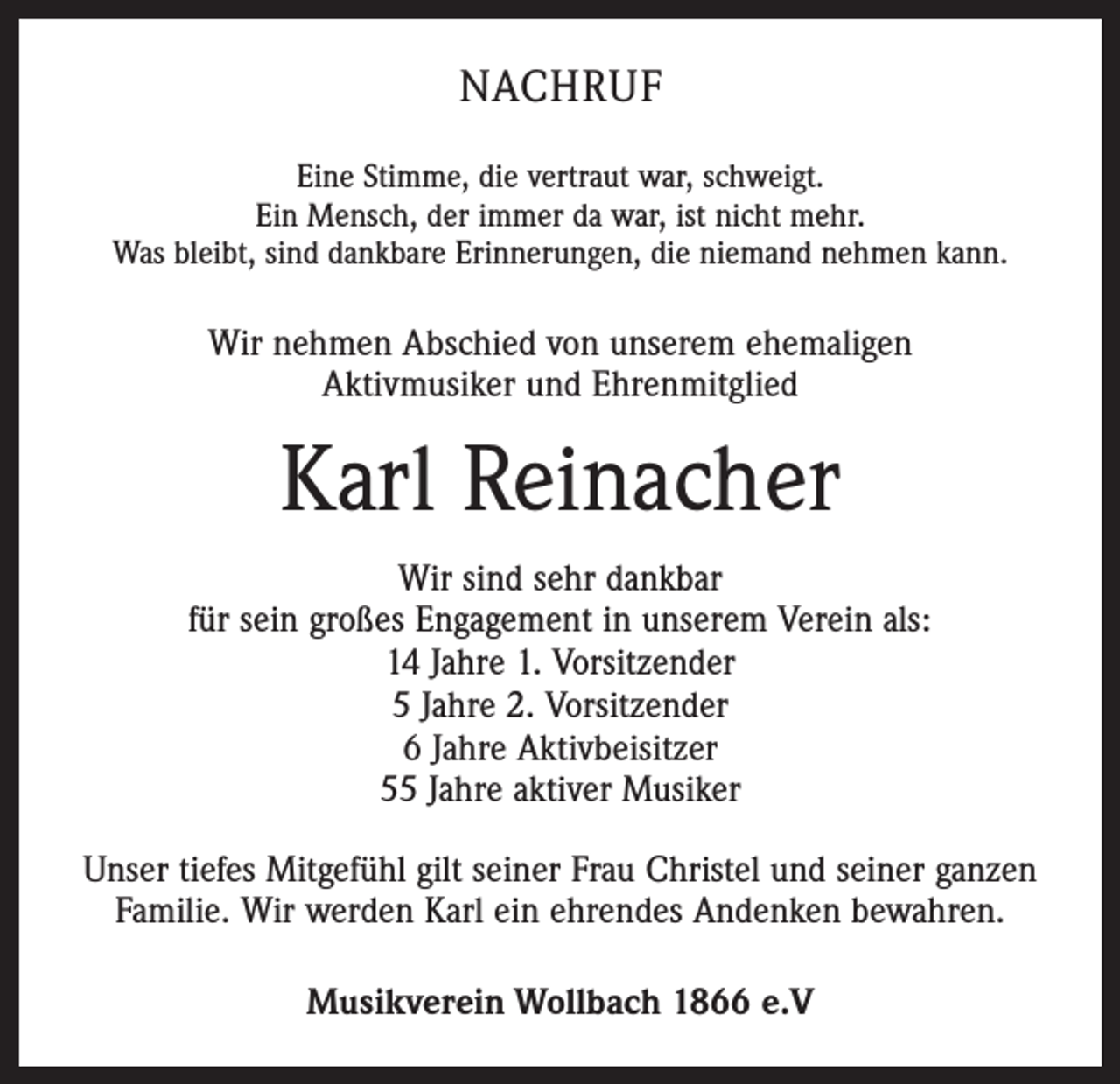 <p>Nachruf<br />Eine Stimme, die vertraut war, schweigt.<br />Ein Mensch, der immer da war, ist nicht mehr.<br />Was bleibt, sind dankbare Erinnerungen, die niemand nehmen kann.</p><p>Wir nehmen Abschied von unserem ehemaligen<br />Aktivmusiker und Ehrenmitglied</p><p>Karl Reinacher<br />Wir sind sehr dankbar<br />für sein großes Engagement in unserem Verein als:<br />14 Jahre 1. Vorsitzender<br />5 Jahre 2. Vorsitzender<br />6 Jahre Aktivbeisitzer<br />55 Jahre aktiver Musiker<br />Unser tiefes Mitgefühl gilt seiner Frau Christel und seiner ganzen<br />Familie. Wir werden Karl ein ehrendes Andenken bewahren.<br />Musikverein Wollbach 1866 e.V</p>