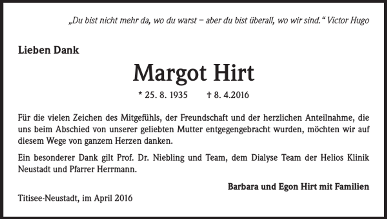 <p>„Du bist nicht mehr da, wo du warst – aber du bist überall, wo wir sind.“ Victor Hugo</p><p>Lieben Dank</p><p>Margot Hirt<br />* 25. 8. 1935 † 8. 4.2016<br />Für die vielen Zeichen des Mitgefühls, der Freundschaft und der herzlichen Anteilnahme, die<br />uns beim Abschied von unserer geliebten Mutter entgegengebracht wurden, möchten wir auf<br />diesem Wege von ganzem Herzen danken.<br />Ein besonderer Dank gilt Prof. Dr. Niebling und Team, dem Dialyse Team der Helios Klinik<br />Neustadt und Pfarrer Herrmann.<br />Barbara und Egon Hirt mit Familien<br />Titisee-Neustadt, im April 2016</p>