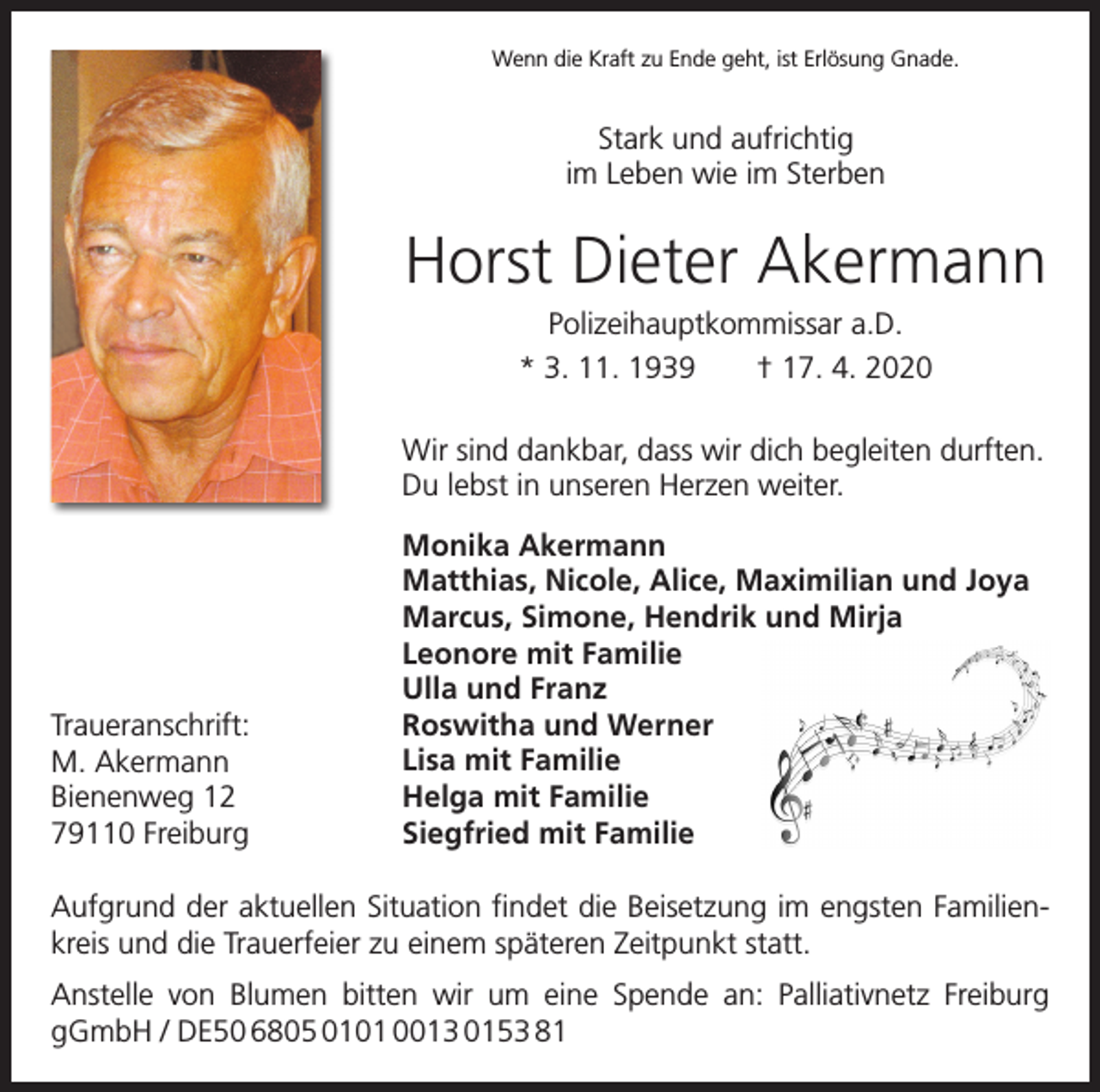 <p>Wenn die Kraft zu Ende geht, ist Erlösung Gnade.</p><p>Stark und aufrichtig<br />im Leben wie im Sterben</p><p>Horst Dieter Akermann<br />Polizeihauptkommissar a.D.<br />* 3. 11. 1939 † 17. 4. 2020<br />Wir sind dankbar, dass wir dich begleiten durften.<br />Du lebst in unseren Herzen weiter.</p><p>Traueranschrift:<br />M. Akermann<br />Bienenweg 12<br />79110 Freiburg</p><p>Monika Akermann<br />Matthias, Nicole, Alice, Maximilian und Joya<br />Marcus, Simone, Hendrik und Mirja<br />Leonore mit Familie<br />Ulla und Franz<br />Roswitha und Werner<br />Lisa mit Familie<br />Helga mit Familie<br />Siegfried mit Familie</p><p>Aufgrund der aktuellen Situation findet die Beisetzung im engsten Familienkreis und die Trauerfeier zu einem späteren Zeitpunkt statt.<br />Anstelle von Blumen bitten wir um eine Spende an: Palliativnetz Freiburg<br />gGmbH / DE50 6805 0101 0013 0153 81</p>