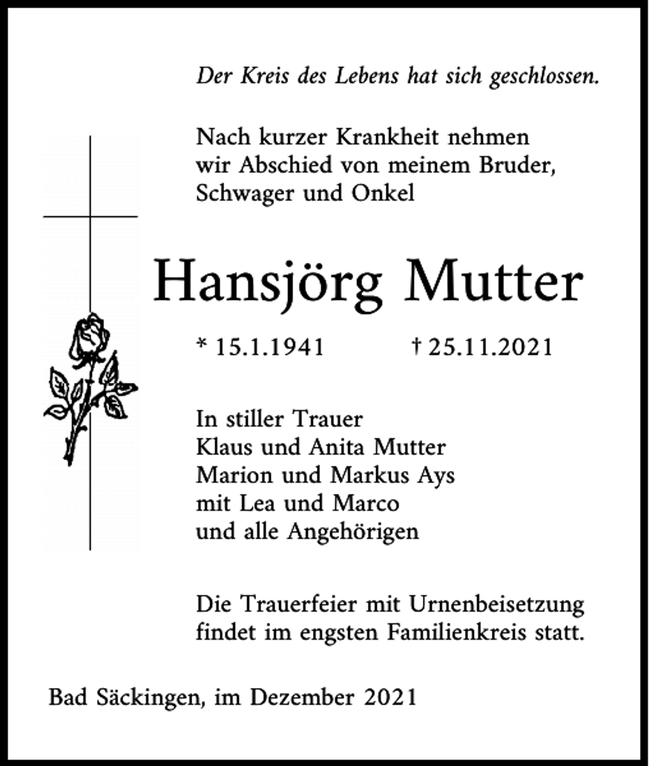 <p>Der Kreis des Lebens hat sich geschlossen.<br />Nach kurzer Krankheit nehmen<br />wir Abschied von meinem Bruder,<br />Schwager und Onkel</p><p>Hansjörg Mutter<br />* 15.1.1941</p><p>† 25.11.2021</p><p>In stiller Trauer<br />Klaus und Anita Mutter<br />Marion und Markus Ays<br />mit Lea und Marco<br />und alle Angehörigen<br />Die Trauerfeier mit Urnenbeisetzung<br />findet im engsten Familienkreis statt.<br />Bad Säckingen, im Dezember 2021</p>