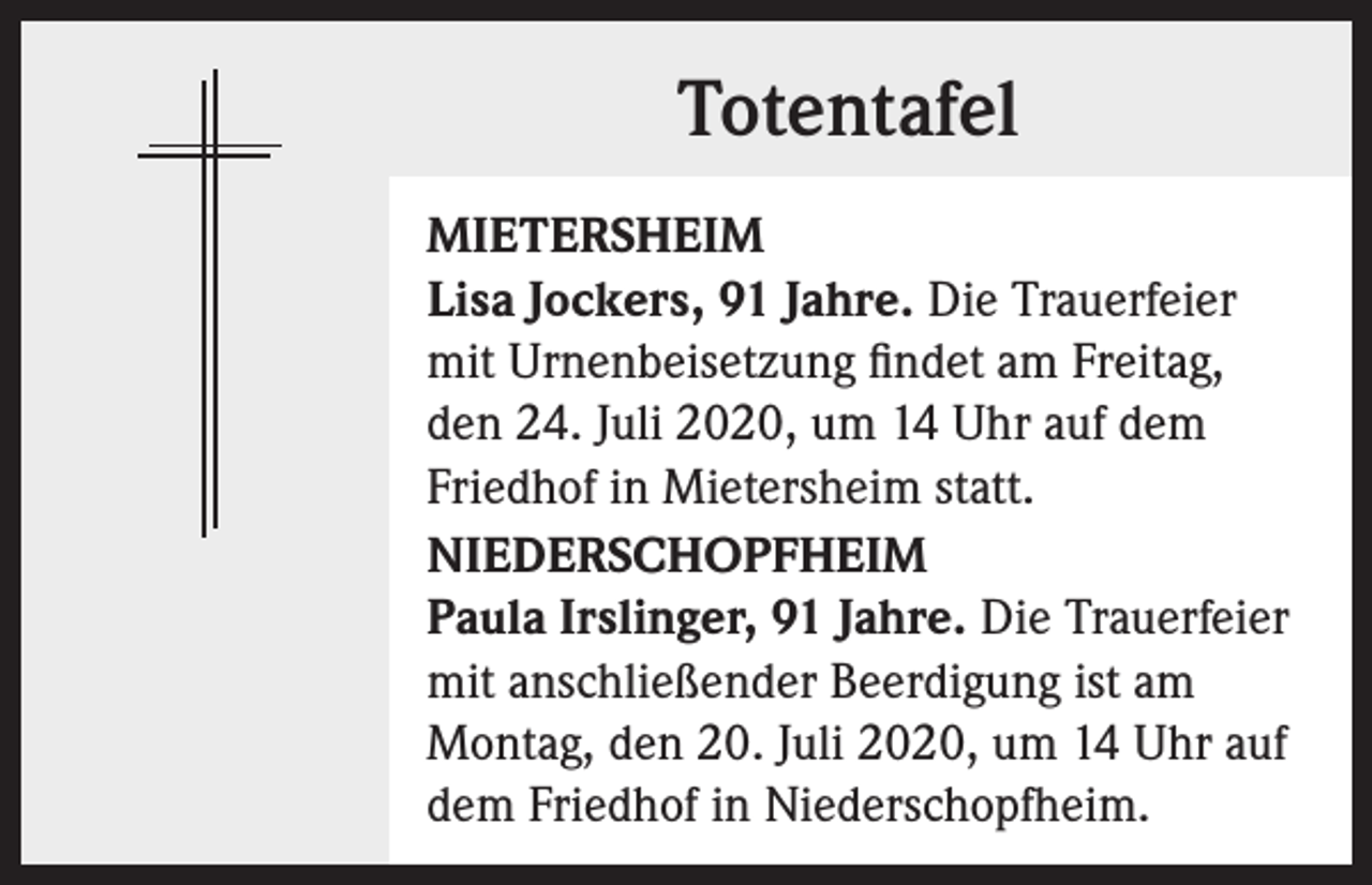 <p>Totentafel<br />MIETERSHEIM<br />Lisa Jockers, 91 Jahre. Die Trauerfeier<br />mit Urnenbeisetzung findet am Freitag,<br />den 24. Juli 2020, um 14 Uhr auf dem<br />Friedhof in Mietersheim statt.<br />NIEDERSCHOPFHEIM<br />Paula Irslinger, 91 Jahre. Die Trauerfeier<br />mit anschließender Beerdigung ist am<br />Montag, den 20. Juli 2020, um 14 Uhr auf<br />dem Friedhof in Niederschopfheim.</p>