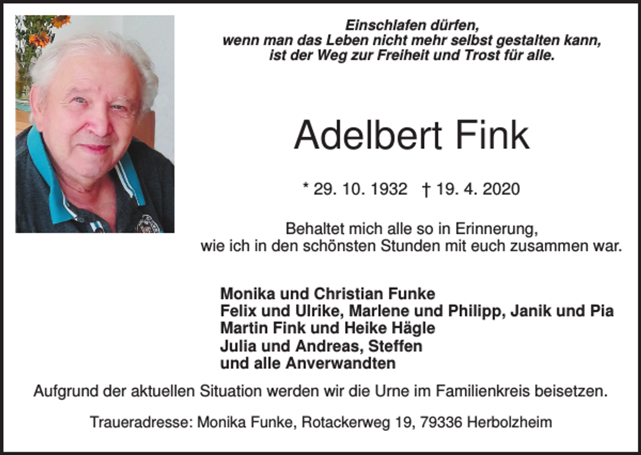 <p>Einschlafen dürfen,<br />wenn man das Leben nicht mehr selbst gestalten kann,<br />ist der Weg zur Freiheit und Trost für alle.</p><p>Adelbert Fink<br />* 29. 10. 1932 † 19. 4. 2020<br />Behaltet mich alle so in Erinnerung,<br />wie ich in den schönsten Stunden mit euch zusammen war.<br />Monika und Christian Funke<br />Felix und Ulrike, Marlene und Philipp, Janik und Pia<br />Martin Fink und Heike Hägle<br />Julia und Andreas, Steffen<br />und alle Anverwandten<br />Aufgrund der aktuellen Situation werden wir die Urne im Familienkreis beisetzen.<br />Traueradresse: Monika Funke, Rotackerweg 19, 79336 Herbolzheim</p>