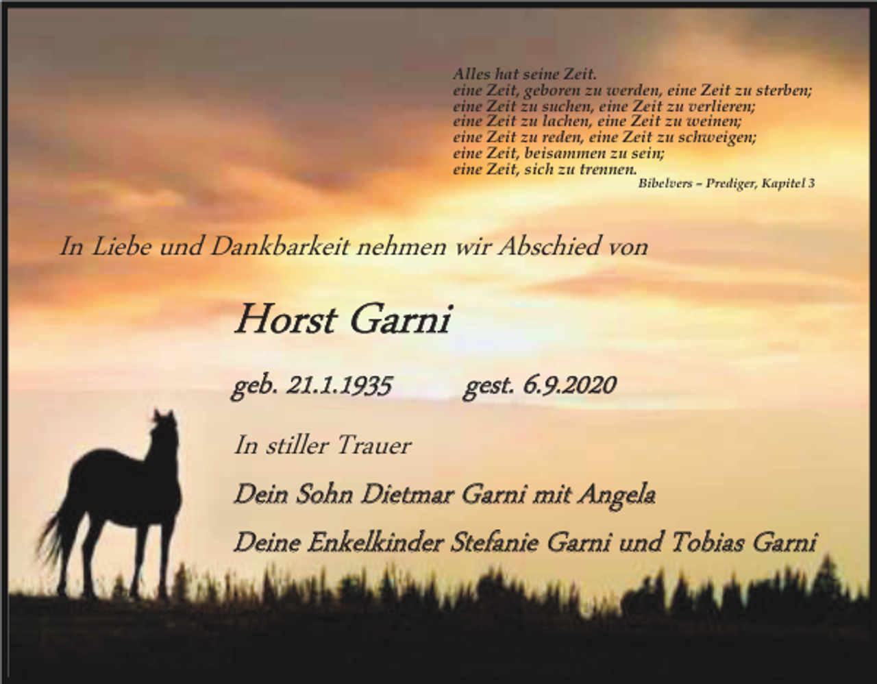 <p>Alles hat seine Zeit.<br />eine Zeit, geboren zu werden, eine Zeit zu sterben;<br />eine Zeit zu suchen, eine Zeit zu verlieren;<br />eine Zeit zu lachen, eine Zeit zu weinen;<br />eine Zeit zu reden, eine Zeit zu schweigen;<br />eine Zeit, beisammen zu sein;<br />eine Zeit, sich zu trennen.</p><p>Bibelvers – Prediger, Kapitel 3</p><p>In Liebe und Dankbarkeit nehmen wir Abschied von</p><p>Horst Garni<br />geb. 21.1.1935<br />gest. 6.9.2020<br />In stiller Trauer<br />Dein Sohn Dietmar Garni mit Angela<br />Deine Enkelkinder Stefanie Garni und Tobias Garni</p>