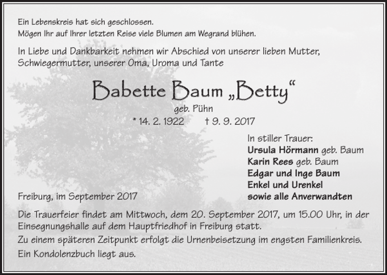 <p>Ein Lebenskreis hat sich geschlossen.<br />Mögen Ihr auf Ihrer letzten Reise viele Blumen am Wegrand blühen.</p><p>In Liebe und Dankbarkeit nehmen wir Abschied von unserer lieben Mutter,<br />Schwiegermutter, unserer Oma, Uroma und Tante</p><p>Babette Baum „Betty“<br />geb. Pühn<br />* 14. 2. 1922 † 9. 9. 2017</p><p>In stiller Trauer:</p><p>Ursula Hörmann geb. Baum</p><p>Karin Rees geb. Baum</p><p>Edgar und Inge Baum</p><p>Enkel und Urenkel<br />Freiburg, im September 2017 sowie alle Anverwandten<br />Die Trauerfeier findet am Mittwoch, dem 20. September 2017, um 15.00 Uhr, in der<br />Einsegnungshalle auf dem Hauptfriedhof in Freiburg statt.<br />Zu einem späteren Zeitpunkt erfolgt die Urnenbeisetzung im engsten Familienkreis.<br />Ein Kondolenzbuch liegt aus.</p>