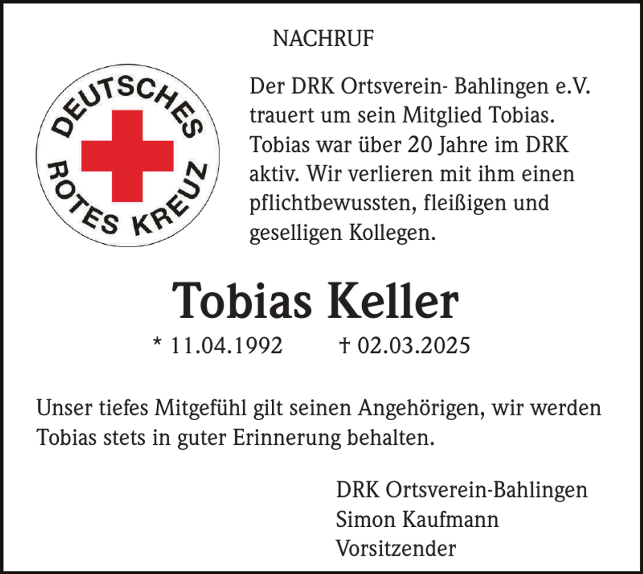 <p>NACHRUF<br />Der DRK Ortsverein- Bahlingen e.V.<br />trauert um sein Mitglied Tobias.<br />Tobias war über 20 Jahre im DRK<br />aktiv. Wir verlieren mit ihm einen<br />pflichtbewussten, fleißigen und<br />geselligen Kollegen.</p><p>Tobias Keller<br />* 11.04.1992</p><p>† 02.03.2025</p><p>Unser tiefes Mitgefühl gilt seinen Angehörigen, wir werden<br />Tobias stets in guter Erinnerung behalten.<br />DRK Ortsverein-Bahlingen<br />Simon Kaufmann<br />Vorsitzender</p>