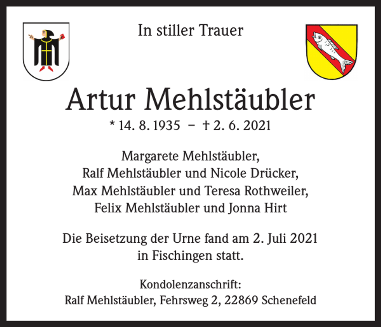 <p>In stiller Trauer</p><p>Artur Mehlstäubler<br />* 14. 8. 1935 – † 2. 6. 2021</p><p>Margarete Mehlstäubler,<br />Ralf Mehlstäubler und Nicole Drücker,<br />Max Mehlstäubler und Teresa Rothweiler,<br />Felix Mehlstäubler und Jonna Hirt<br />Die Beisetzung der Urne fand am 2. Juli 2021<br />in Fischingen statt.<br />Kondolenzanschrift:<br />Ralf Mehlstäubler, Fehrsweg 2, 22869 Schenefeld</p>