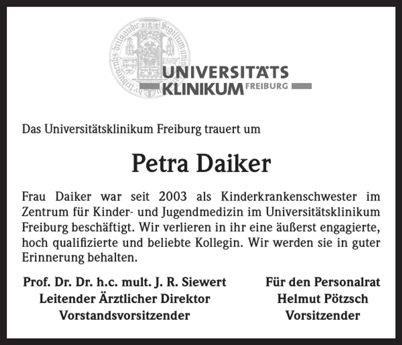 <p>Das Universitätsklinikum Freiburg trauert um</p><p>Petra Daiker<br />Frau Daiker war seit 2003 als Kinderkrankenschwester im<br />­Zentrum für Kinder- und Jugendmedizin im Universitätsklinikum<br />Freiburg beschäftigt. Wir verlieren in ihr eine äußerst engagierte,<br />hoch qualifizierte und beliebte Kollegin. Wir werden sie in guter<br />Erinnerung behalten.<br />Prof. Dr. Dr. h.c. mult. J. R. Siewert<br />Leitender Ärztlicher Direktor<br />Vorstandsvorsitzender</p><p>Für den Personalrat<br />Helmut Pötzsch<br />Vorsitzender</p>