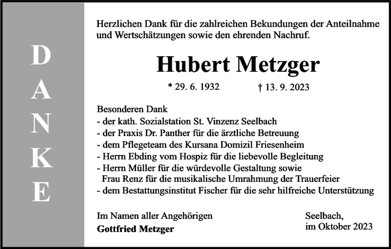 <p>D<br />A<br />N<br />K<br />E</p><p>Herzlichen Dank für die zahlreichen Bekundungen der Anteilnahme<br />und Wertschätzungen sowie den ehrenden Nachruf.</p><p>Hubert Metzger<br />* 29. 6. 1932</p><p>† 13. 9. 2023</p><p>Besonderen Dank<br />- der kath. Sozialstation St. Vinzenz Seelbach<br />- der Praxis Dr. Panther für die ärztliche Betreuung<br />- dem Pflegeteam des Kursana Domizil Friesenheim<br />- Herrn Ebding vom Hospiz für die liebevolle Begleitung<br />- Herrn Müller für die würdevolle Gestaltung sowie<br />Frau Renz für die musikalische Umrahmung der Trauerfeier<br />- dem Bestattungsinstitut Fischer für die sehr hilfreiche Unterstützung<br />Im Namen aller Angehörigen<br />Gottfried Metzger</p><p>Seelbach,<br />im Oktober 2023</p>