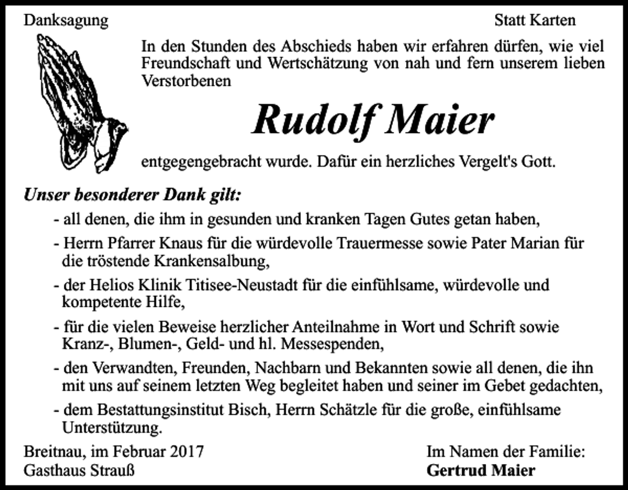 <p>Danksagung</p><p>Statt Karten<br />In den Stunden des Abschieds haben wir erfahren dürfen, wie viel<br />Freundschaft und Wertschätzung von nah und fern unserem lieben<br />Verstorbenen</p><p>Rudolf Maier</p><p>entgegengebracht wurde. Dafür ein herzliches Vergelt's Gott.</p><p>Unser besonderer Dank gilt:<br />- all denen, die ihm in gesunden und kranken Tagen Gutes getan haben,<br />- Herrn Pfarrer Knaus für die würdevolle Trauermesse sowie Pater Marian für<br />die tröstende Krankensalbung,<br />- der Helios Klinik Titisee-Neustadt für die einfühlsame, würdevolle und<br />kompetente Hilfe,<br />- für die vielen Beweise herzlicher Anteilnahme in Wort und Schrift sowie<br />Kranz-, Blumen-, Geld- und hl. Messespenden,<br />- den Verwandten, Freunden, Nachbarn und Bekannten sowie all denen, die ihn<br />mit uns auf seinem letzten Weg begleitet haben und seiner im Gebet gedachten,<br />- dem Bestattungsinstitut Bisch, Herrn Schätzle für die große, einfühlsame<br />Unterstützung.<br />Im Namen der Familie:<br />Breitnau, im Februar 2017<br />Gertrud Maier<br />Gasthaus Strauß</p>