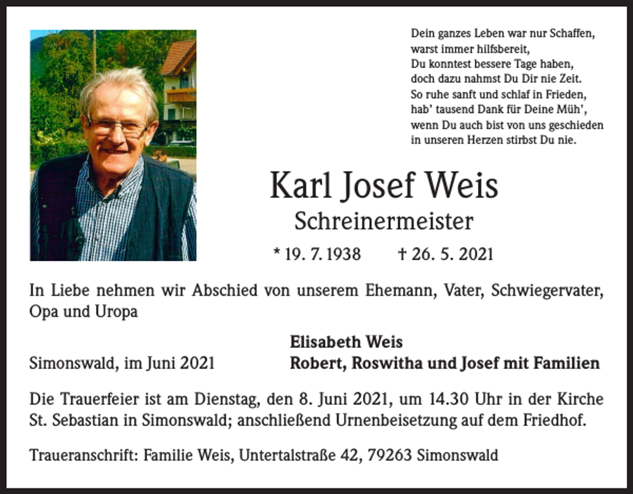 <p>Dein ganzes Leben war nur Schaffen,<br />warst immer hilfsbereit,<br />Du konntest bessere Tage haben,<br />doch dazu nahmst Du Dir nie Zeit.<br />So ruhe sanft und schlaf in Frieden,<br />hab’ tausend Dank für Deine Müh’,<br />wenn Du auch bist von uns geschieden<br />in unseren Herzen stirbst Du nie.</p><p>Karl Josef Weis<br />Schreinermeister</p><p>* 19. 7. 1938 † 26. 5. 2021<br />In Liebe nehmen wir Abschied von unserem Ehemann, Vater, Schwiegervater,<br />Opa und Uropa</p><p>Simonswald, im Juni 2021</p><p>Elisabeth Weis<br />Robert, Roswitha und Josef mit Familien</p><p>Die Trauerfeier ist am Dienstag, den 8. Juni 2021, um 14.30 Uhr in der Kirche<br />St. Sebastian in Simonswald; anschließend Urnenbeisetzung auf dem Friedhof.<br />Traueranschrift: Familie Weis, Untertalstraße 42, 79263 Simonswald</p>
