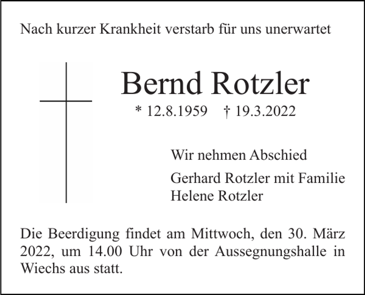 <p>Nach kurzer Krankheit verstarb für uns unerwartet</p><p>Bernd Rotzler<br />* 12.8.1959</p><p>† 19.3.2022</p><p>Wir nehmen Abschied<br />Gerhard Rotzler mit Familie<br />Helene Rotzler<br />Die Beerdigung findet am Mittwoch, den 30. März<br />2022, um 14.00 Uhr von der Aussegnungshalle in<br />Wiechs aus statt.</p>