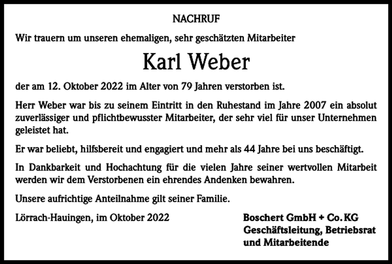 <p>NACHRUF<br />Wir trauern um unseren ehemaligen, sehr geschätzten Mitarbeiter</p><p>Karl Weber<br />der am 12. Oktober 2022 im Alter von 79 Jahren verstorben ist.<br />Herr Weber war bis zu seinem Eintritt in den Ruhestand im Jahre 2007 ein absolut<br />zuverlässiger und pflichtbewusster Mitarbeiter, der sehr viel für unser Unternehmen<br />geleistet hat.<br />Er war beliebt, hilfsbereit und engagiert und mehr als 44 Jahre bei uns beschäftigt.<br />In Dankbarkeit und Hochachtung für die vielen Jahre seiner wertvollen Mitarbeit<br />­werden wir dem Verstorbenen ein ehrendes Andenken bewahren.<br />Unsere aufrichtige Anteilnahme gilt seiner Familie.<br />Lörrach-Hauingen, im Oktober 2022 Boschert GmbH + Co. KG<br />Geschäftsleitung, Betriebsrat<br />und Mitarbeitende</p>