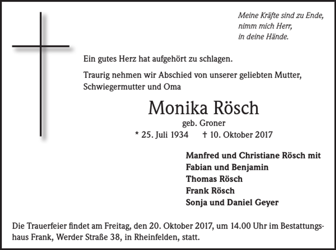 <p>Meine Kräfte sind zu Ende,<br />nimm mich Herr,<br />in deine Hände.</p><p>Ein gutes Herz hat aufgehört zu schlagen.<br />Traurig nehmen wir Abschied von unserer geliebten Mutter,<br />Schwiegermutter und Oma</p><p>Monika Rösch</p><p>geb. Groner<br />* 25. Juli 1934<br />† 10. Oktober 2017<br />Manfred und Christiane Rösch mit<br />Fabian und Benjamin<br />Thomas Rösch<br />Frank Rösch<br />Sonja und Daniel Geyer<br />Die Trauerfeier findet am Freitag, den 20. Oktober 2017, um 14.00 Uhr im Bestattungshaus Frank, Werder Straße 38, in Rheinfelden, statt.</p>
