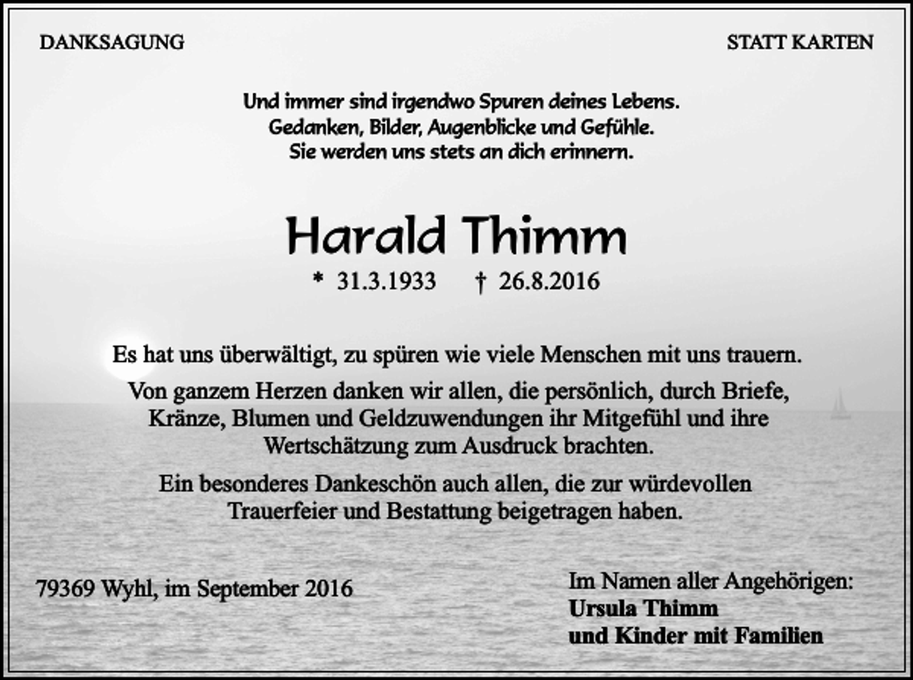 <p>DANKSAGUNG</p><p>STATT KARTEN<br />Und immer sind irgendwo Spuren deines Lebens.<br />Gedanken, Bilder, Augenblicke und Gefühle.<br />Sie werden uns stets an dich erinnern.</p><p>Harald Thimm<br />* 31.3.1933</p><p>† 26.8.2016</p><p>Es hat uns überwältigt, zu spüren wie viele Menschen mit uns trauern.<br />Von ganzem Herzen danken wir allen, die persönlich, durch Briefe,<br />Kränze, Blumen und Geldzuwendungen ihr Mitgefühl und ihre<br />Wertschätzung zum Ausdruck brachten.<br />Ein besonderes Dankeschön auch allen, die zur würdevollen<br />Trauerfeier und Bestattung beigetragen haben.<br />79369 Wyhl, im September 2016</p><p>Im Namen aller Angehörigen:<br />Ursula Thimm<br />und Kinder mit Familien</p>