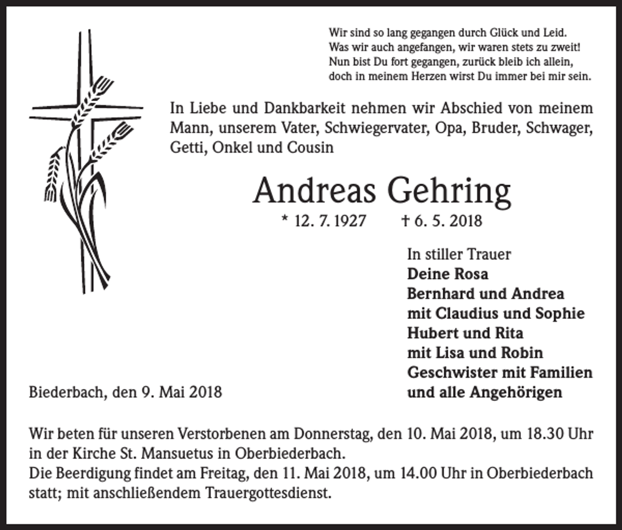 <p>Wir sind so lang gegangen durch Glück und Leid.<br />Was wir auch angefangen, wir waren stets zu zweit!<br />Nun bist Du fort gegangen, zurück bleib ich allein,<br />doch in meinem Herzen wirst Du immer bei mir sein.</p><p>In Liebe und Dankbarkeit nehmen wir Abschied von meinem<br />Mann, unserem Vater, Schwiegervater, Opa, Bruder, Schwager,<br />Getti, Onkel und Cousin</p><p>Andreas Gehring<br />* 12. 7. 1927 † 6. 5. 2018</p><p>Biederbach, den 9. Mai 2018</p><p>In stiller Trauer<br />Deine Rosa<br />Bernhard und Andrea<br />mit Claudius und Sophie<br />Hubert und Rita<br />mit Lisa und Robin<br />Geschwister mit Familien<br />und alle Angehörigen</p><p>Wir beten für unseren Verstorbenen am Donnerstag, den 10. Mai 2018, um 18.30 Uhr<br />in der Kirche St. Mansuetus in Oberbiederbach.<br />Die Beerdigung findet am Freitag, den 11. Mai 2018, um 14.00 Uhr in Oberbiederbach<br />statt; mit anschließendem Trauergottesdienst.</p>