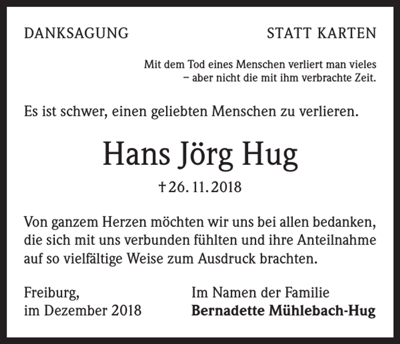 <p>DANKSAGUNG</p><p>STATT KARTEN<br />Mit dem Tod eines Menschen verliert man vieles<br />– aber nicht die mit ihm verbrachte Zeit.</p><p>Es ist schwer, einen geliebten Menschen zu verlieren.</p><p>Hans Jörg Hug<br />† 26. 11. 2018<br />Von ganzem Herzen möchten wir uns bei allen bedanken,<br />die sich mit uns verbunden fühlten und ihre Anteilnahme<br />auf so vielfältige Weise zum Ausdruck brachten.<br />Freiburg,<br />im Dezember 2018</p><p>Im Namen der Familie<br />Bernadette Mühlebach-Hug</p>