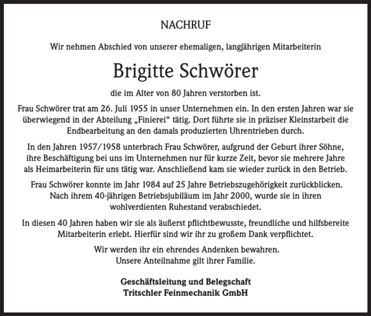 <p>NACHRUF<br />Wir nehmen Abschied von unserer ehemaligen, langjährigen Mitarbeiterin</p><p>Brigitte Schwörer<br />die im Alter von 80 Jahren verstorben ist.<br />Frau Schwörer trat am 26. Juli 1955 in unser Unternehmen ein. In den ersten Jahren war sie<br />überwiegend in der Abteilung „Finierei“ tätig. Dort führte sie in präziser Kleinstarbeit die<br />Endbearbeitung an den damals produzierten Uhrentrieben durch.<br />In den Jahren 1957/1958 unterbrach Frau Schwörer, aufgrund der Geburt ihrer Söhne,<br />ihre Beschäftigung bei uns im Unternehmen nur für kurze Zeit, bevor sie mehrere Jahre<br />als Heimarbeiterin für uns tätig war. Anschließend kam sie wieder zurück in den Betrieb.<br />Frau Schwörer konnte im Jahr 1984 auf 25 Jahre Betriebszugehörigkeit zurückblicken.<br />Nach ihrem 40-jährigen Betriebsjubiläum im Jahr 2000, wurde sie in ihren<br />wohlverdienten Ruhestand verabschiedet.<br />In diesen 40 Jahren haben wir sie als äußerst pﬂichtbewusste, freundliche und hilfsbereite<br />Mitarbeiterin erlebt. Hierfür sind wir ihr zu großem Dank verpﬂichtet.<br />Wir werden ihr ein ehrendes Andenken bewahren.<br />Unsere Anteilnahme gilt ihrer Familie.<br />Geschäftsleitung und Belegschaft<br />Tritschler Feinmechanik GmbH</p>