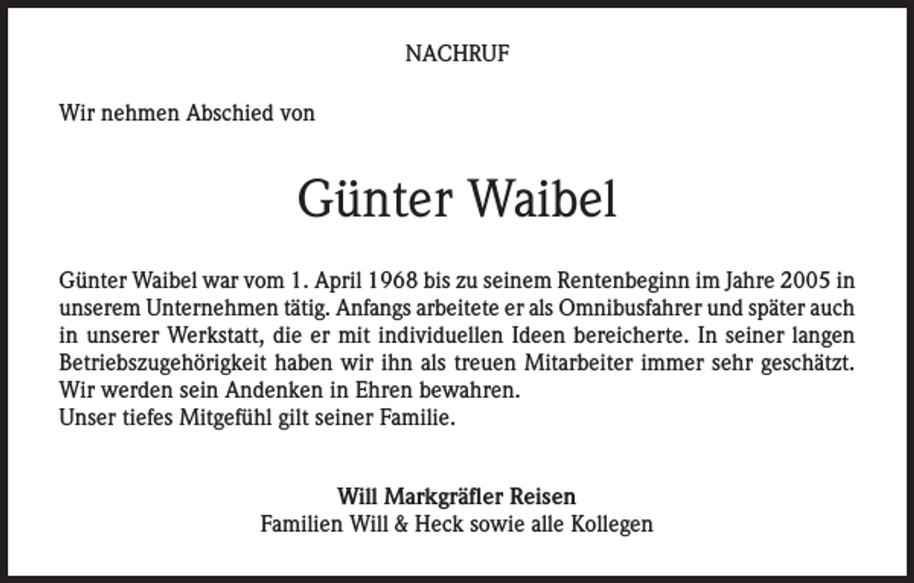 <p>NACHRUF<br />Wir nehmen Abschied von</p><p>Günter Waibel<br />Günter Waibel war vom 1. April 1968 bis zu seinem Rentenbeginn im Jahre 2005 in<br />unserem Unternehmen tätig. Anfangs arbeitete er als Omnibusfahrer und später auch<br />in unserer Werkstatt, die er mit individuellen Ideen bereicherte. In seiner langen<br />Betriebszugehörigkeit haben wir ihn als treuen Mitarbeiter immer sehr geschätzt.<br />Wir werden sein Andenken in Ehren bewahren.<br />Unser tiefes Mitgefühl gilt seiner Familie.<br />Will Markgräfler Reisen<br />Familien Will &amp; Heck sowie alle Kollegen</p>