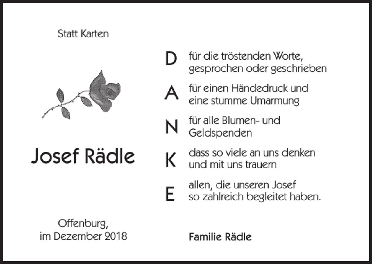 <p>Statt Karten</p><p>Josef Rädle<br />Offenburg,<br />im Dezember 2018</p><p>D</p><p>für die tröstenden Worte,<br />gesprochen oder geschrieben</p><p>A</p><p>für einen Händedruck und<br />eine stumme Umarmung</p><p>N</p><p>für alle Blumen- und<br />Geldspenden</p><p>K</p><p>dass so viele an uns denken<br />und mit uns trauern</p><p>E</p><p>allen, die unseren Josef<br />so zahlreich begleitet haben.<br />Familie Rädle</p>