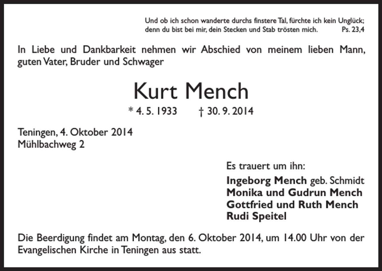<p>Und ob ich schon wanderte durchs finstere Tal, fürchte ich kein Unglück;<br />denn du bist bei mir, dein Stecken und Stab trösten mich.<br />Ps. 23,4</p><p>In Liebe und Dankbarkeit nehmen wir Abschied von meinem lieben Mann,<br />guten Vater, Bruder und Schwager</p><p>Kurt Mench<br />* 4. 5. 1933 † 30. 9. 2014<br />Teningen, 4. Oktober 2014<br />Mühlbachweg 2<br />Es trauert um ihn:<br />Ingeborg Mench geb. Schmidt<br />Monika und Gudrun Mench<br />Gottfried und Ruth Mench<br />Rudi Speitel<br />Die Beerdigung findet am Montag, den 6. Oktober 2014, um 14.00 Uhr von der<br />Evangelischen Kirche in Teningen aus statt.</p>