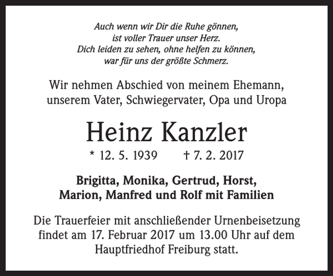 <p>Auch wenn wir Dir die Ruhe gönnen,<br />ist voller Trauer unser Herz.<br />Dich leiden zu sehen, ohne helfen zu können,<br />war für uns der größte Schmerz.</p><p>Wir nehmen Abschied von meinem Ehemann,<br />unserem Vater, Schwiegervater, Opa und Uropa</p><p>Heinz Kanzler<br />* 12. 5. 1939 † 7. 2. 2017</p><p>Brigitta, Monika, Gertrud, Horst,<br />Marion, Manfred und Rolf mit Familien<br />Die Trauerfeier mit anschließender Urnenbeisetzung<br />findet am 17. Februar 2017 um 13.00 Uhr auf dem<br />Hauptfriedhof Freiburg statt.</p>