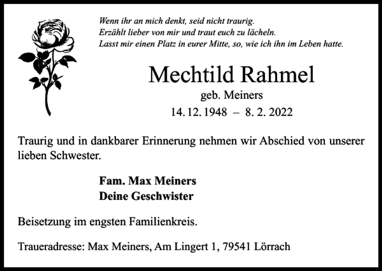 <p>Wenn ihr an mich denkt, seid nicht traurig.<br />Erzählt lieber von mir und traut euch zu lächeln.<br />Lasst mir einen Platz in eurer Mitte, so, wie ich ihn im Leben hatte.</p><p>Mechtild Rahmel<br />geb. Meiners<br />14. 12. 1948 – 8. 2. 2022</p><p>Traurig und in dankbarer Erinnerung nehmen wir Abschied von unserer<br />­lieben Schwester.<br />Fam. Max Meiners<br />Deine Geschwister<br />Beisetzung im engsten Familienkreis.<br />Traueradresse: Max Meiners, Am Lingert 1, 79541 Lörrach</p>