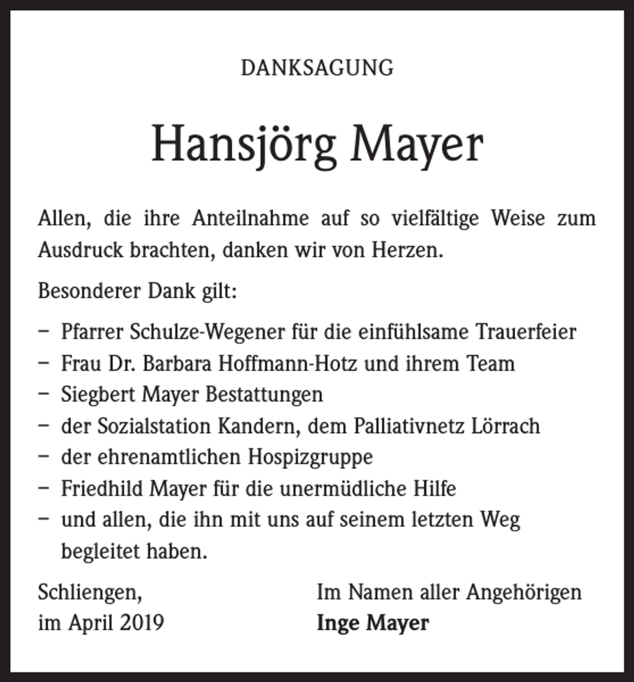 <p>DANKSAGUNG</p><p>Hansjörg Mayer<br />Allen, die ihre Anteilnahme auf so vielfältige Weise zum<br />­Ausdruck brachten, danken wir von Herzen.<br />Besonderer Dank gilt:<br />– Pfarrer Schulze-Wegener für die einfühlsame Trauerfeier<br />– Frau Dr. Barbara Hoffmann-Hotz und ihrem Team<br />– Siegbert Mayer Bestattungen<br />– der Sozialstation Kandern, dem Palliativnetz Lörrach<br />– der ehrenamtlichen Hospizgruppe<br />– Friedhild Mayer für die unermüdliche Hilfe<br />– und allen, die ihn mit uns auf seinem letzten Weg<br />begleitet haben.<br />Schliengen,<br />im April 2019</p><p>Im Namen aller Angehörigen<br />Inge Mayer</p>