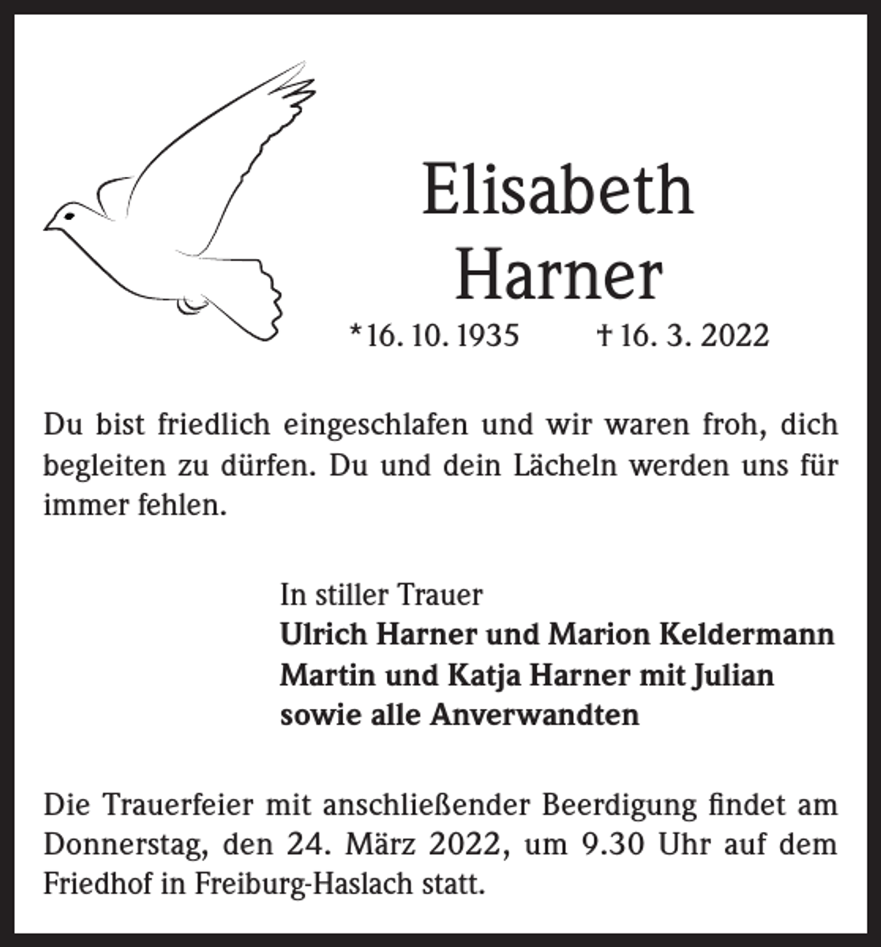 <p>Elisabeth<br />Harner</p><p>*16. 10. 1935</p><p>† 16. 3. 2022</p><p>Du bist friedlich eingeschlafen und wir waren froh, dich<br />begleiten zu dürfen. Du und dein Lächeln werden uns für<br />immer fehlen.<br />In stiller Trauer<br />Ulrich Harner und Marion Keldermann<br />Martin und Katja Harner mit Julian<br />sowie alle Anverwandten<br />Die Trauerfeier mit anschließender Beerdigung findet am<br />Donnerstag, den 24. März 2022, um 9.30 Uhr auf dem<br />Friedhof in Freiburg-Haslach statt.</p>