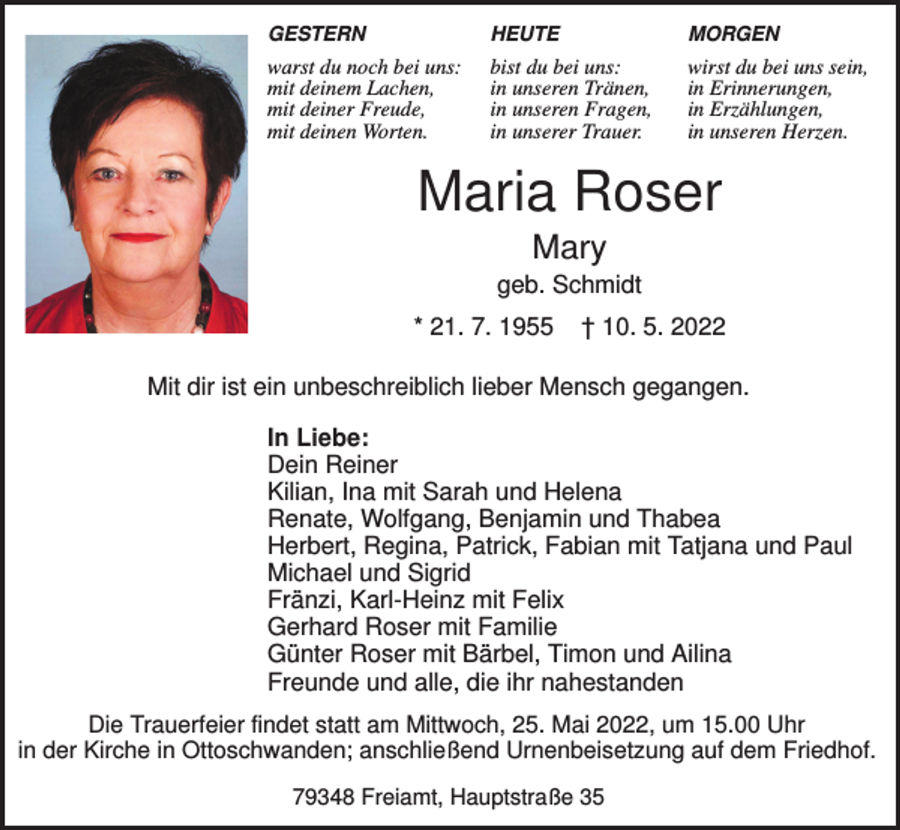 <p>GESTERN</p><p>HEUTE</p><p>MORGEN</p><p>warst du noch bei uns:<br />mit deinem Lachen,<br />mit deiner Freude,<br />mit deinen Worten.</p><p>bist du bei uns:<br />in unseren Tränen,<br />in unseren Fragen,<br />in unserer Trauer.</p><p>wirst du bei uns sein,<br />in Erinnerungen,<br />in Erzählungen,<br />in unseren Herzen.</p><p>Maria Roser<br />Mary<br />geb. Schmidt<br />* 21. 7. 1955</p><p>† 10. 5. 2022</p><p>Mit dir ist ein unbeschreiblich lieber Mensch gegangen.<br />In Liebe:<br />Dein Reiner<br />Kilian, Ina mit Sarah und Helena<br />Renate, Wolfgang, Benjamin und Thabea<br />Herbert, Regina, Patrick, Fabian mit Tatjana und Paul<br />Michael und Sigrid<br />Fränzi, Karl-Heinz mit Felix<br />Gerhard Roser mit Familie<br />Günter Roser mit Bärbel, Timon und Ailina<br />Freunde und alle, die ihr nahestanden<br />Die Trauerfeier findet statt am Mittwoch, 25. Mai 2022, um 15.00 Uhr<br />in der Kirche in Ottoschwanden; anschließend Urnenbeisetzung auf dem Friedhof.<br />79348 Freiamt, Hauptstraße 35</p>