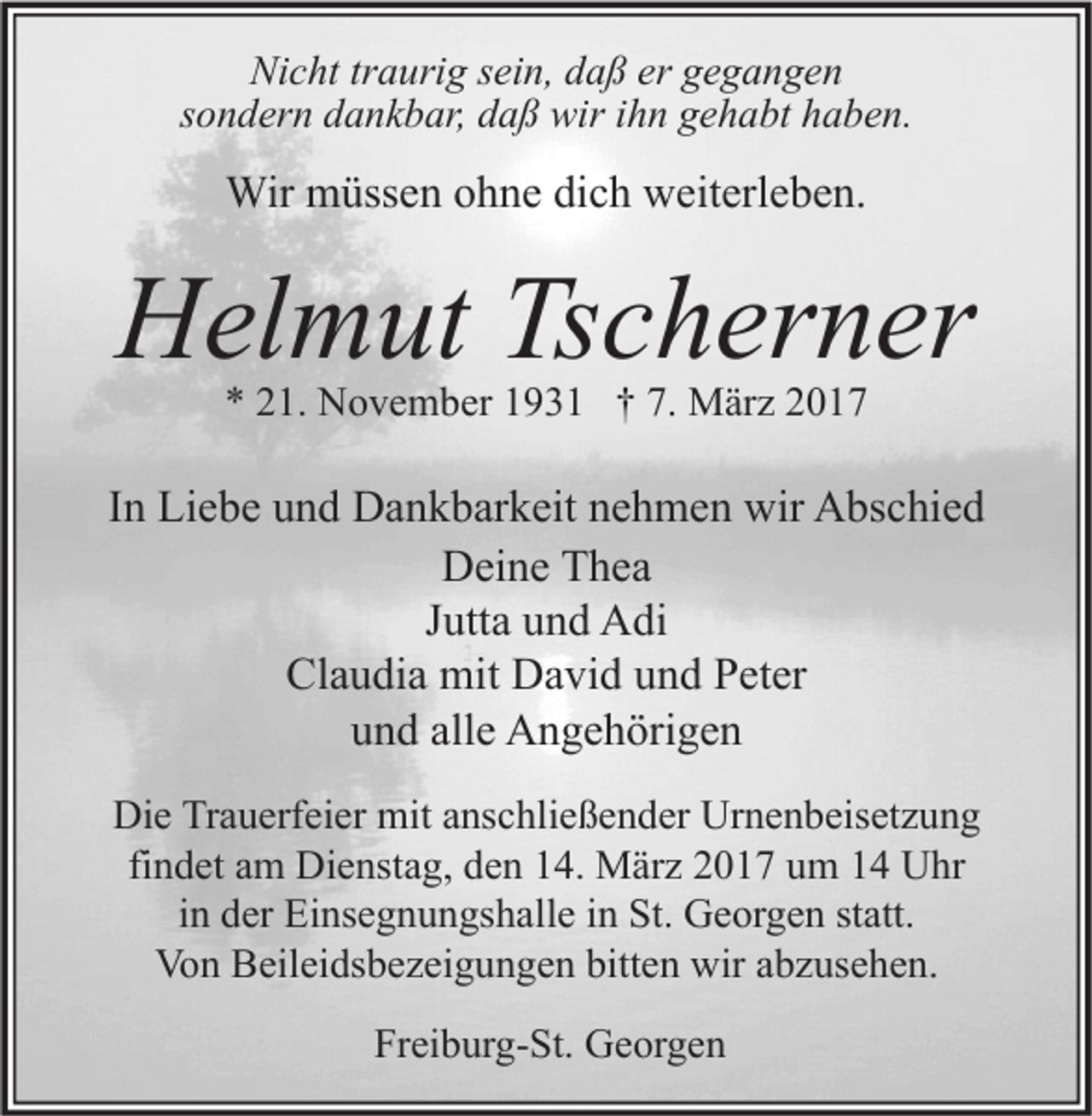 <p>Nicht traurig sein, daß er gegangen<br />sondern dankbar, daß wir ihn gehabt haben.</p><p>Wir müssen ohne dich weiterleben.</p><p>Helmut Tscherner<br />* 21. November 1931 † 7. März 2017</p><p>In Liebe und Dankbarkeit nehmen wir Abschied<br />Deine Thea<br />Jutta und Adi<br />Claudia mit David und Peter<br />und alle Angehörigen<br />Die Trauerfeier mit anschließender Urnenbeisetzung<br />findet am Dienstag, den 14. März 2017 um 14 Uhr<br />in der Einsegnungshalle in St. Georgen statt.<br />Von Beileidsbezeigungen bitten wir abzusehen.<br />Freiburg-St. Georgen</p>