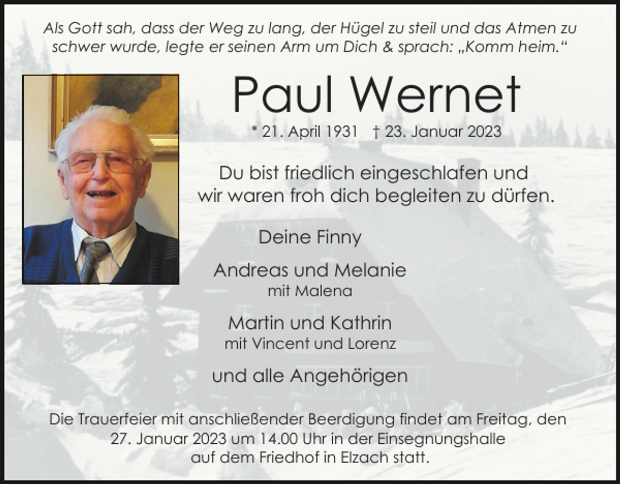 <p>Als Gott sah, dass der Weg zu lang, der Hügel zu steil und das Atmen zu<br />schwer wurde, legte er seinen Arm um Dich &amp; sprach: „Komm heim.“</p><p>Paul Wernet<br />* 21. April 1931 † 23. Januar 2023</p><p>Du bist friedlich eingeschlafen und<br />wir waren froh dich begleiten zu dürfen.<br />Deine Finny<br />Andreas und Melanie<br />mit Malena</p><p>Martin und Kathrin<br />mit Vincent und Lorenz</p><p>und alle Angehörigen<br />Die Trauerfeier mit anschließender Beerdigung findet am Freitag, den<br />27. Januar 2023 um 14.00 Uhr in der Einsegnungshalle<br />auf dem Friedhof in Elzach statt.</p>