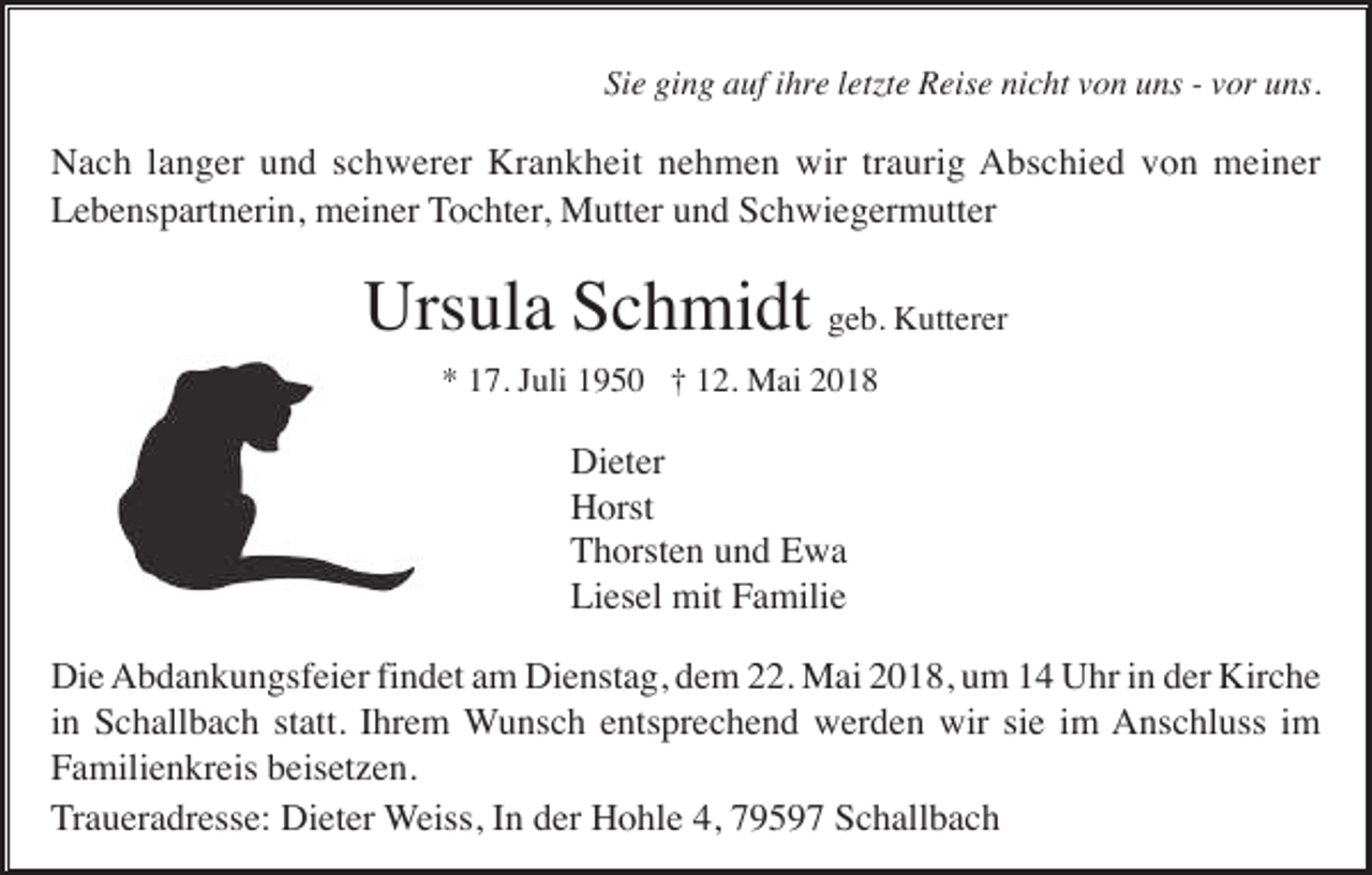 <p>Sie<br />ging<br />Si<br />e gi<br />n g aauf<br />uf iihre<br />hr e lletzte<br />etzt e Reise<br />R eis e nicht<br />ni c ht vvon<br />o n uns<br />u ns -- vvor<br />or uns.<br />u ns.</p><p>N a c h l langer<br />a n g er uund<br />n d s schwerer<br />c h w er er Kr<br />a n k h eit nnehmen<br />e h m e n wir<br />a uri g AAbschied<br />b s c hi e d vvon<br />o n meiner<br />m ei n er<br />Nach<br />Krankheit<br />wirtrtraurig<br />Lebenspartnerin,<br />L e b e ns p art n eri n, meiner<br />m ei n er Tochter,<br />T o c ht er , Mutter<br />M utt er und<br />u n d Schwiegermutter<br />S c h wi e g er m utt er</p><p>Ursula<br />Urs ul a SSchmidt<br />c h mi dt ggeb.<br />e b. Kutterer<br />K utt er er<br />** 117.<br />7. JJuli<br />uli 11950<br />9 5 0 †† 112.<br />2. Mai<br />M ai 22</p><p>Dieter<br />Di et er<br />H orst<br />Horst<br />T h orst e n uund<br />n d EEwa<br />wa<br />Thorsten<br />Liesel<br />Li es el mit<br />mit FFamilie<br />a mili e<br />Di e Abdankungsfeier<br />A b d a n k u n gsf ei er fifindet<br />n d et aam<br />m Di<br />e nst a g, ddem<br />e m 222.<br />2. Mai<br />M ai 22018,<br />0 1 8, uum<br />m 11 UUhr<br />hr i in<br />n dder<br />er Kir<br />c he<br />Die<br />Dienstag,<br />Kirche<br />in<br />i n Schallbach<br />S c h all b a c h statt.<br />st att. Ihrem<br />I hr e m Wunsch<br />W u ns c h eentsprechend<br />nts pr e c h e n d werden<br />w er d e n wir<br />wir sisie<br />e iim<br />m Anschluss<br />A ns c hl uss i im<br />m<br />Familienkreis<br />F a mili e n kr eis bbeisetzen.<br />eis et z e n.<br />Traueradresse:<br />T r a u er a dr ess e: Dieter<br />Di et er Weiss,<br />W eiss, IInn der<br />d er Hohle<br />H o hl e 4,<br />4, 7959 9 5 9 7 Schallbach<br />S c h all b a c h</p>