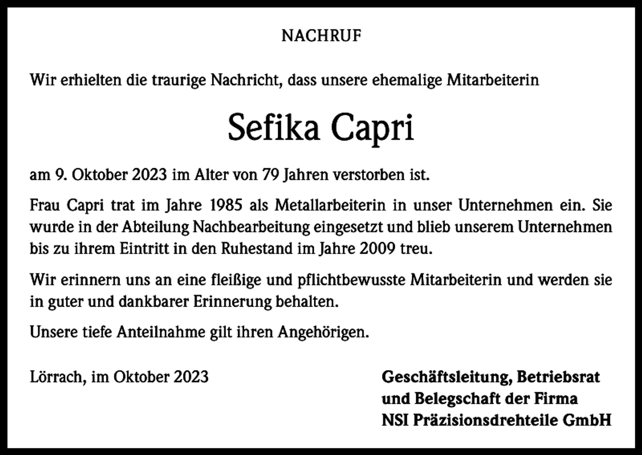 <p>NACHRUF<br />Wir erhielten die traurige Nachricht, dass unsere ehemalige Mitarbeiterin</p><p>Sefika Capri<br />am 9. Oktober 2023 im Alter von 79 Jahren verstorben ist.<br />Frau Capri trat im Jahre 1985 als Metallarbeiterin in unser Unternehmen ein. Sie<br />wurde in der Abteilung Nachbearbeitung eingesetzt und blieb unserem Unternehmen<br />bis zu ihrem Eintritt in den Ruhestand im Jahre 2009 treu.<br />Wir erinnern uns an eine fleißige und pflichtbewusste Mitarbeiterin und werden sie<br />in guter und dankbarer Erinnerung behalten.<br />Unsere tiefe Anteilnahme gilt ihren Angehörigen.<br />Lörrach, im Oktober 2023 Geschäftsleitung, Betriebsrat<br />und Belegschaft der Firma<br />NSI Präzisionsdrehteile GmbH</p>