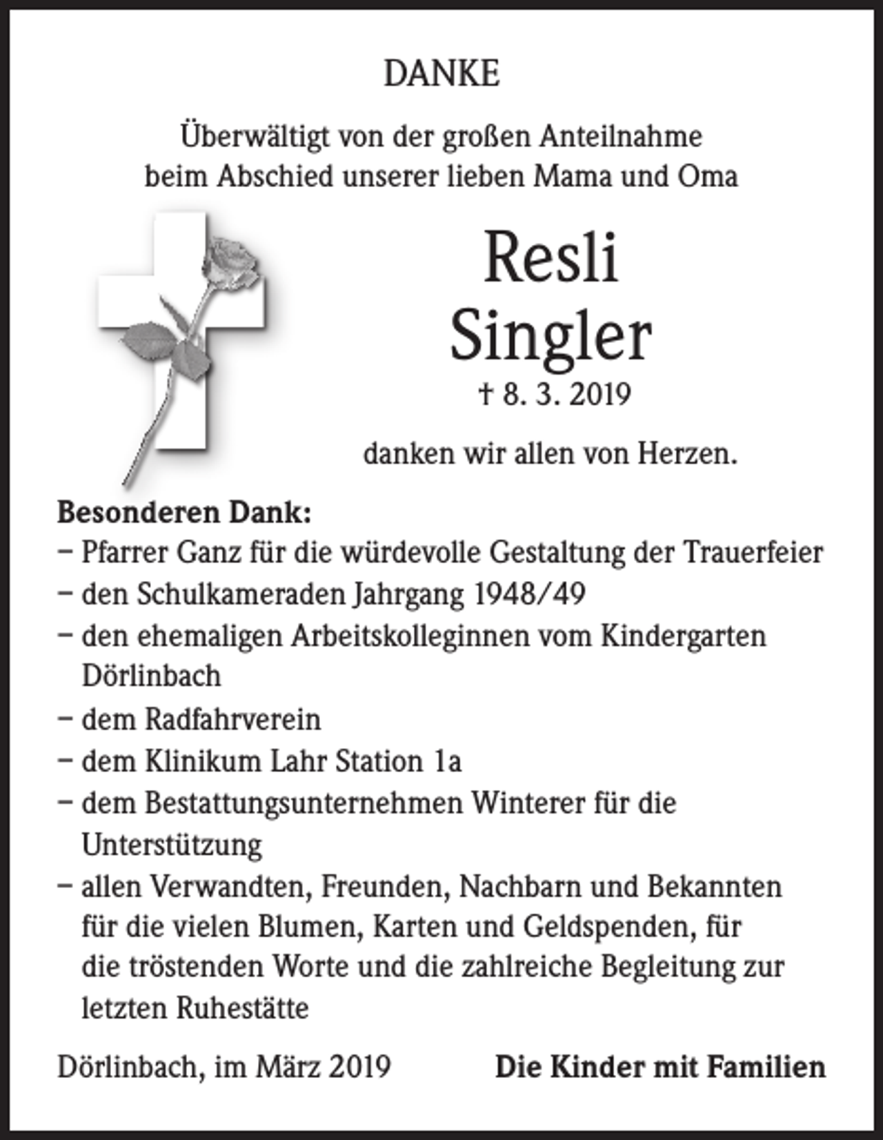 <p>DANKE<br />Überwältigt von der großen Anteilnahme<br />beim Abschied unserer lieben Mama und Oma</p><p>Resli<br />Singler<br />† 8. 3. 2019</p><p>danken wir allen von Herzen.<br />Besonderen Dank:<br />– Pfarrer Ganz für die würdevolle Gestaltung der Trauerfeier<br />– den Schulkameraden Jahrgang 1948/49<br />– den ehemaligen Arbeitskolleginnen vom Kindergarten<br />Dörlinbach<br />– dem Radfahrverein<br />– dem Klinikum Lahr Station 1a<br />– dem Bestattungsunternehmen Winterer für die<br />Unterstützung<br />– allen Verwandten, Freunden, Nachbarn und Bekannten<br />für die vielen Blumen, Karten und Geldspenden, für<br />die tröstenden Worte und die zahlreiche Begleitung zur<br />letzten Ruhestätte<br />Dörlinbach, im März 2019</p><p>Die Kinder mit Familien</p>