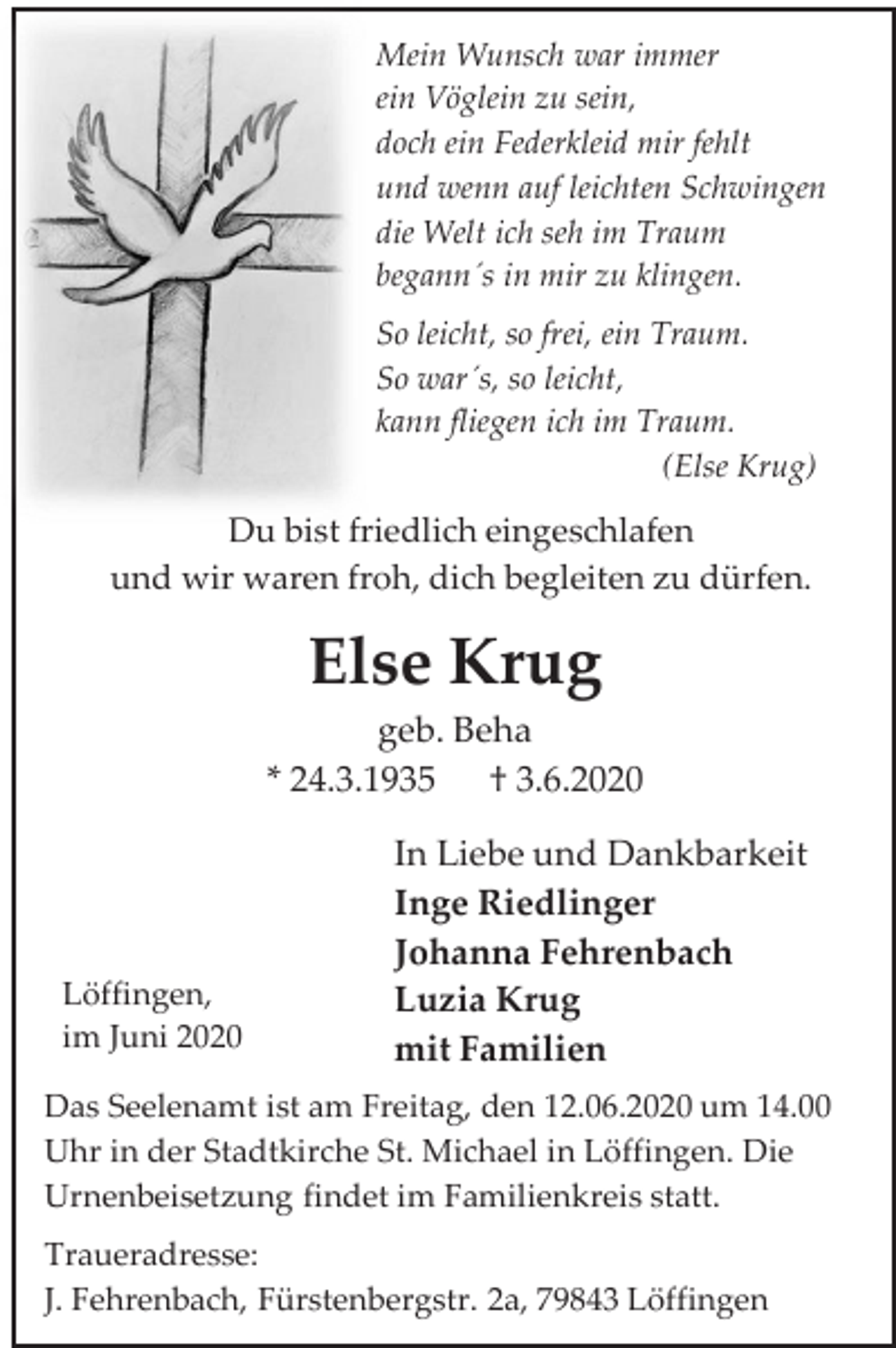 <p>Mein Wunsch war immer<br />ein Vöglein zu sein,<br />doch ein Federkleid mir fehlt<br />und wenn auf leichten Schwingen<br />die Welt ich seh im Traum<br />begann´s in mir zu klingen.<br />So leicht, so frei, ein Traum.<br />So war´s, so leicht,<br />kann fliegen ich im Traum.<br />(Else Krug)</p><p>Du bist friedlich eingeschlafen<br />und wir waren froh, dich begleiten zu dürfen.</p><p>Else Krug<br />geb. Beha<br />* 24.3.1935 † 3.6.2020</p><p>Löffingen,<br />im Juni 2020</p><p>In Liebe und Dankbarkeit<br />Inge Riedlinger<br />Johanna Fehrenbach<br />Luzia Krug<br />mit Familien</p><p>Das Seelenamt ist am Freitag, den 12.06.2020 um 14.00<br />Uhr in der Stadtkirche St. Michael in Löffingen. Die<br />Urnenbeisetzung findet im Familienkreis statt.<br />Traueradresse:<br />J. Fehrenbach, Fürstenbergstr. 2a, 79843 Löffingen</p>