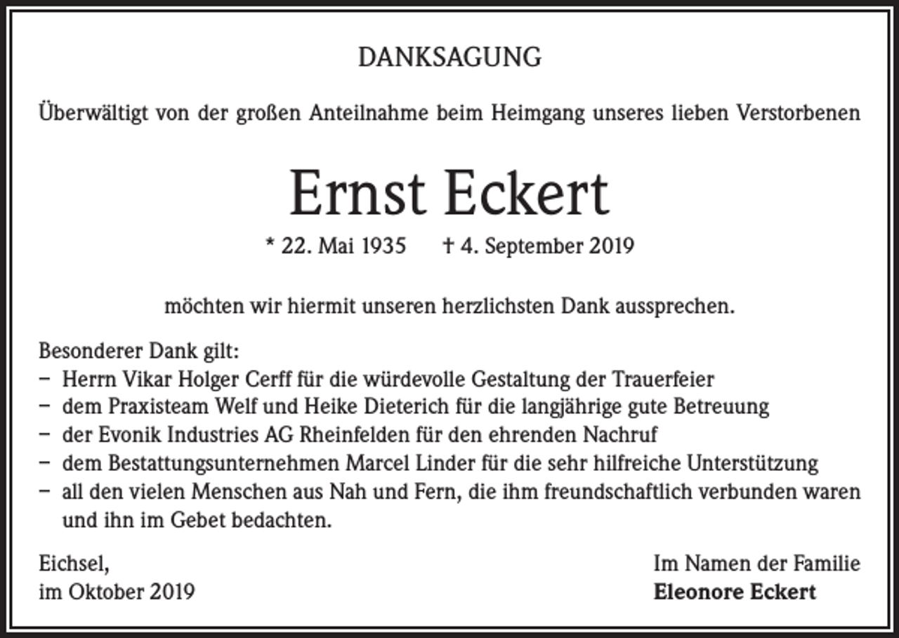 <p>DANKSAGUNG<br />Überwältigt von der großen Anteilnahme beim Heimgang unseres lieben Verstorbenen</p><p>Ernst Eckert<br />* 22. Mai 1935 † 4. September 2019<br />möchten wir hiermit unseren herzlichsten Dank aussprechen.<br />Besonderer Dank gilt:<br />– Herrn Vikar Holger Cerff für die würdevolle Gestaltung der Trauerfeier<br />– dem Praxisteam Welf und Heike Dieterich für die langjährige gute Betreuung<br />– der Evonik Industries AG Rheinfelden für den ehrenden Nachruf<br />– dem Bestattungsunternehmen Marcel Linder für die sehr hilfreiche Unterstützung<br />– all den vielen Menschen aus Nah und Fern, die ihm freundschaftlich verbunden waren<br />und ihn im Gebet bedachten.<br />Eichsel,<br />im Oktober 2019</p><p>Im Namen der Familie<br />Eleonore Eckert</p>