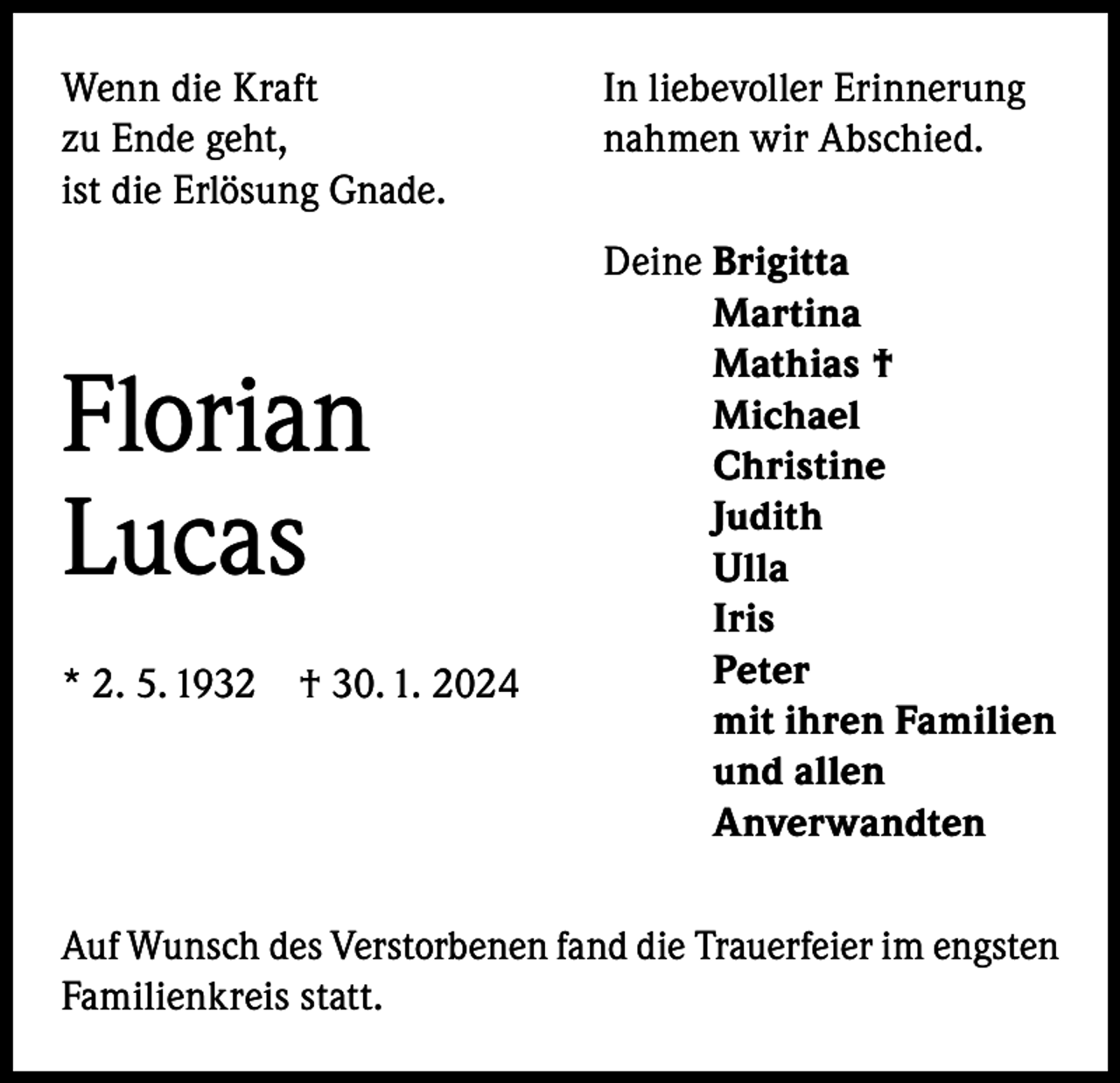 <p>Wenn die Kraft<br />zu Ende geht,<br />ist die Erlösung Gnade.</p><p>Florian<br />Lucas<br />* 2. 5. 1932 † 30. 1. 2024</p><p>In liebevoller Erinnerung<br />nahmen wir Abschied.<br />Deine B<br />rigitta<br />Martina<br />Mathias †<br />Michael<br />Christine<br />Judith<br />Ulla<br />Iris<br />Peter<br />mit ihren Familien<br />und allen<br />Anverwandten</p><p>Auf Wunsch des Verstorbenen fand die Trauerfeier im engsten<br />Familienkreis statt.</p>