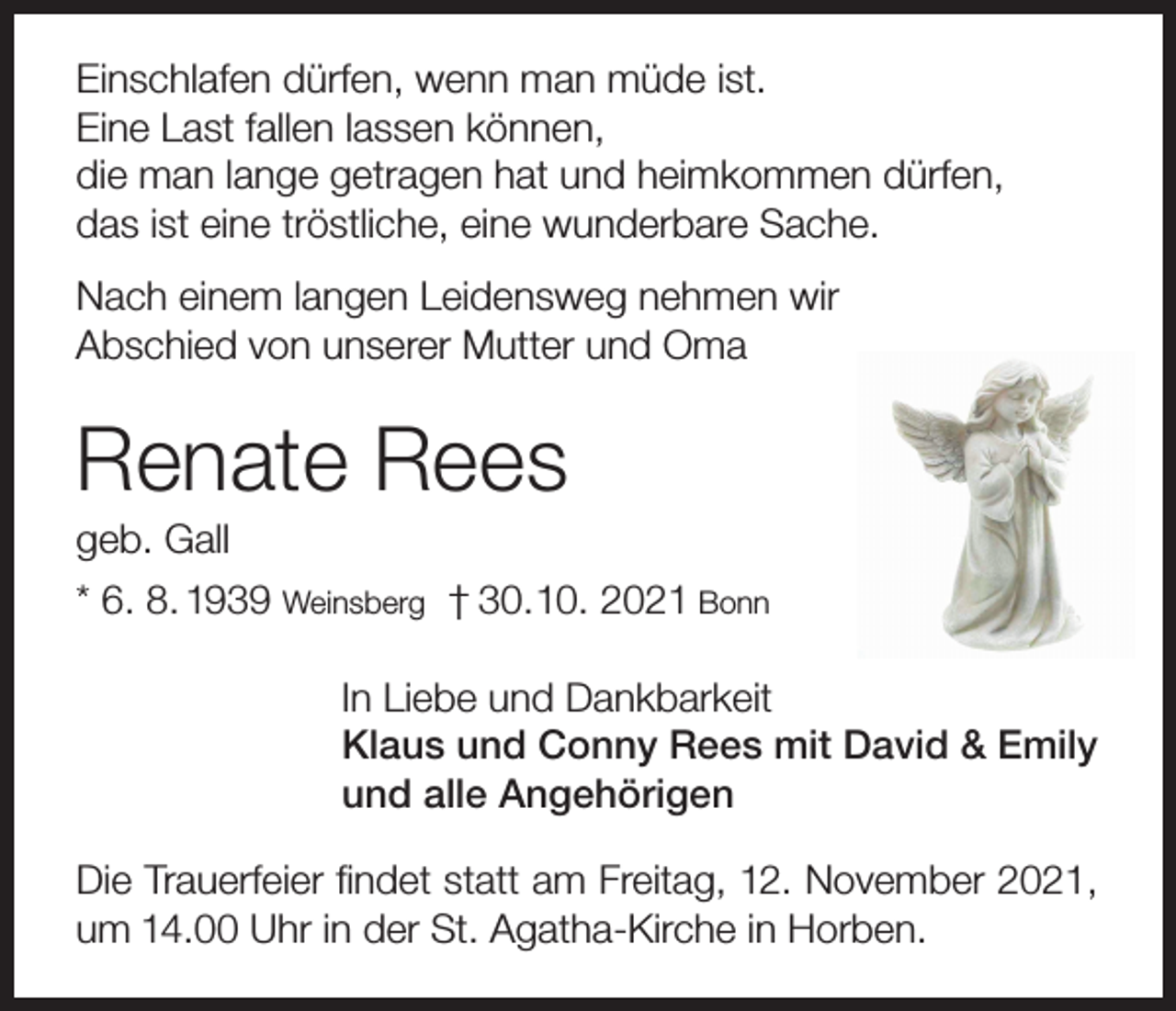 <p>Einschlafen dürfen, wenn man müde ist.<br />Eine Last fallen lassen können,<br />die man lange getragen hat und heimkommen dürfen,<br />das ist eine tröstliche, eine wunderbare Sache.<br />Nach einem langen Leidensweg nehmen wir<br />Abschied von unserer Mutter und Oma</p><p>Renate Rees<br />geb. Gall<br />* 6. 8. 1939 Weinsberg † 30. 10. 2021 Bonn<br />In Liebe und Dankbarkeit<br />Klaus und Conny Rees mit David &amp; Emily<br />und alle Angehörigen<br />Die Trauerfeier findet statt am Freitag, 12. November 2021,<br />um 14.00 Uhr in der St. Agatha-Kirche in Horben.</p>